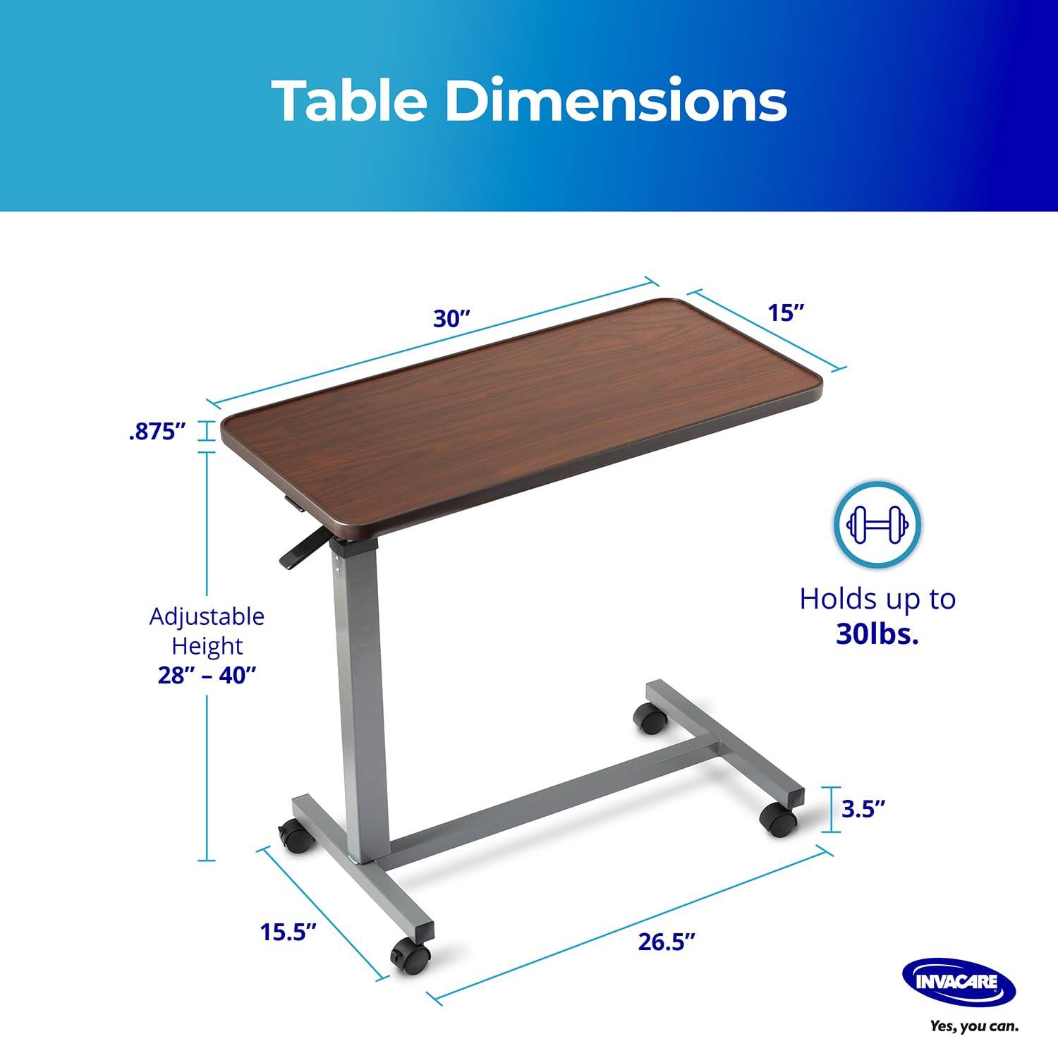 Table Dimensions: 30" x 15" x .875"  
Adjustable Height: 28" - 40"  
Holds up to 30lbs.  
3.5" x 15.5" x 26.5"  
INVACARE  
Yes, you can.