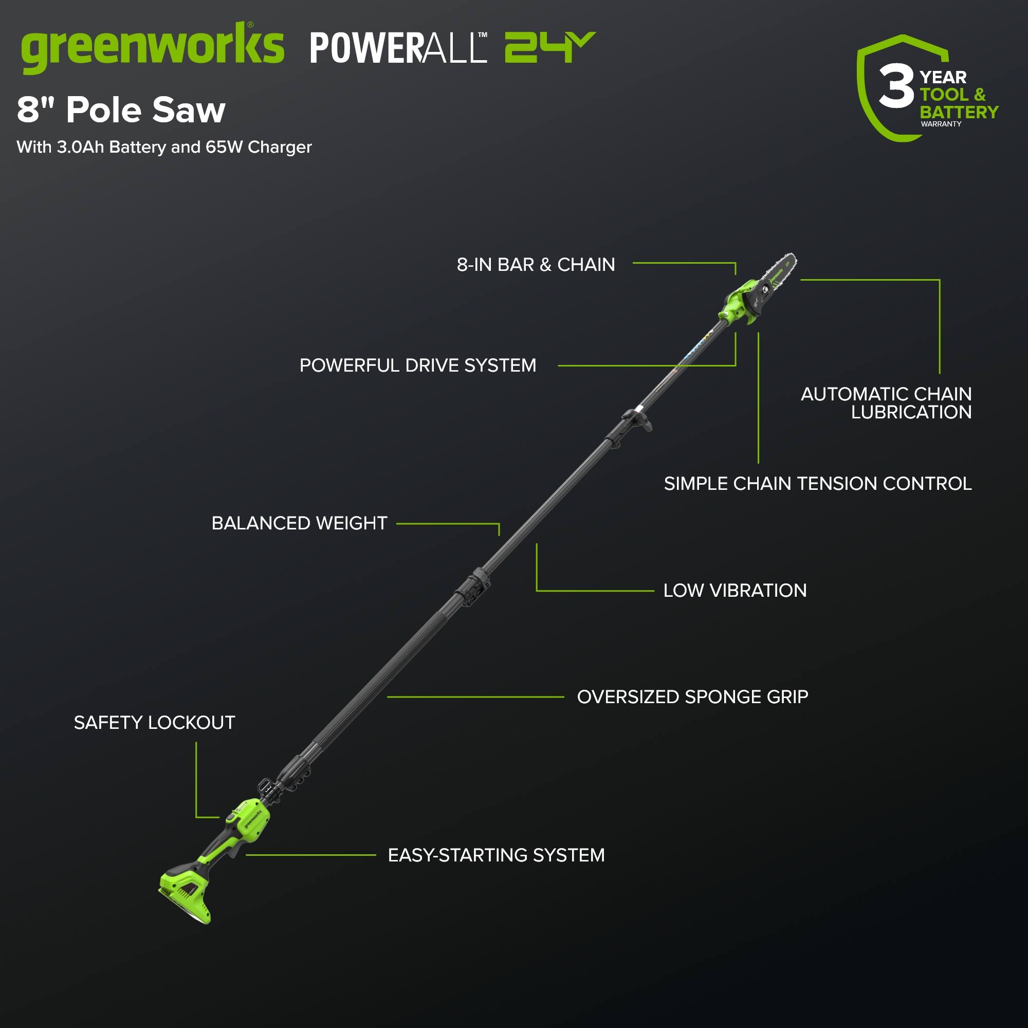 greenworks POWERALL 24V 8" Pole Saw With 3.0Ah Battery and 65W Charger  
YEAR 3 TOOL & BATTERY WARRANTY  
8-IN BAR & CHAIN  
POWERFUL DRIVE SYSTEM  
AUTOMATIC CHAIN LUBRICATION  
SIMPLE CHAIN TENSION CONTROL  
BALANCED WEIGHT  
LOW VIBRATION  
SAFETY LOCKOUT  
OVERSIZED SPONGE GRIP  
EASY-STARTING SYSTEM