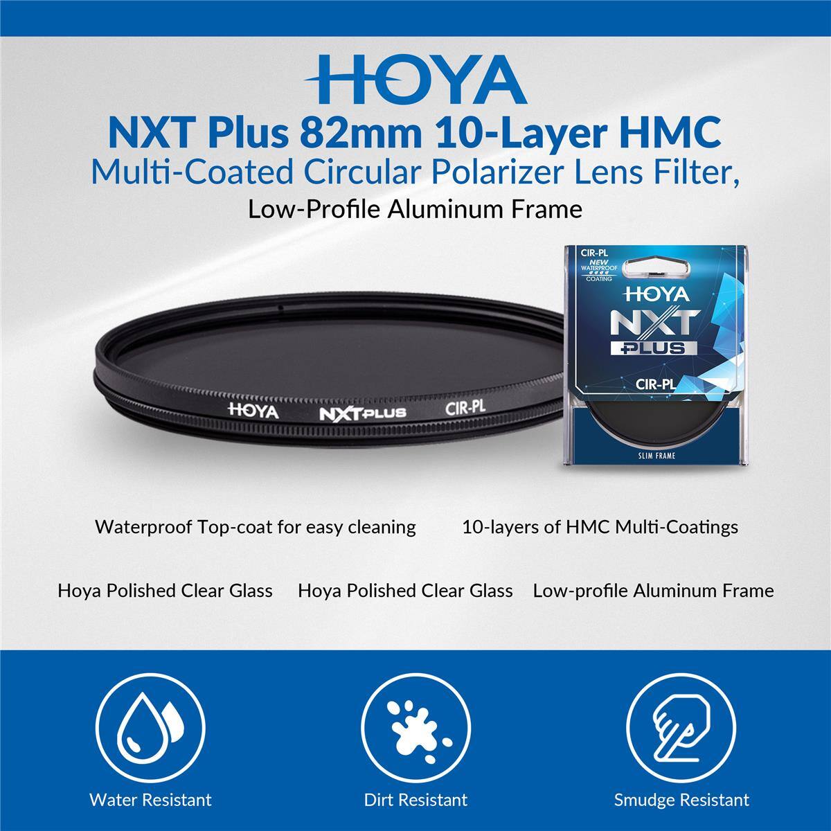 HOYA NXT Plus 82mm 10-Layer Multi-Coated Circular Polarizer Lens Filter, Low-Profile Aluminum Frame

CIR-PL NEW WATERPROOF COATING HOYA NXT PLUS

HOYA NXTPLUS CIR-PL

CIR-PL

SLIM FRAME

Waterproof Top-coat for easy cleaning

10-layers of Multi-Coatings

Hoya Polished Clear Glass

Hoya Polished Clear Glass Low-profile Aluminum Frame

Water Resistant

Dirt Resistant

Smudge Resistant