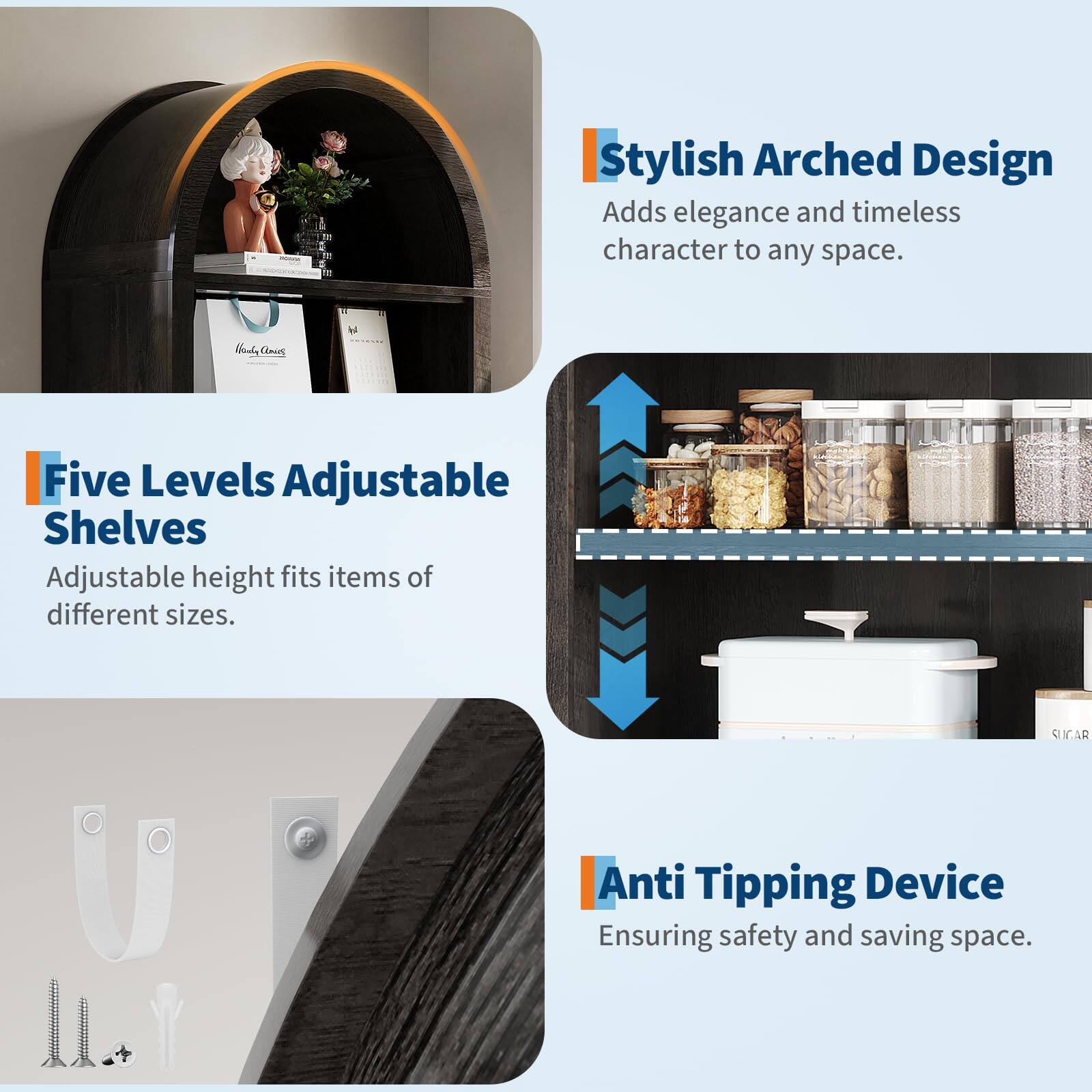 Stylish Arched Design  
Adds elegance and timeless character to any space.

Five Levels Adjustable Shelves  
Adjustable height fits items of different sizes.

Anti Tipping Device  
Ensuring safety and saving space.