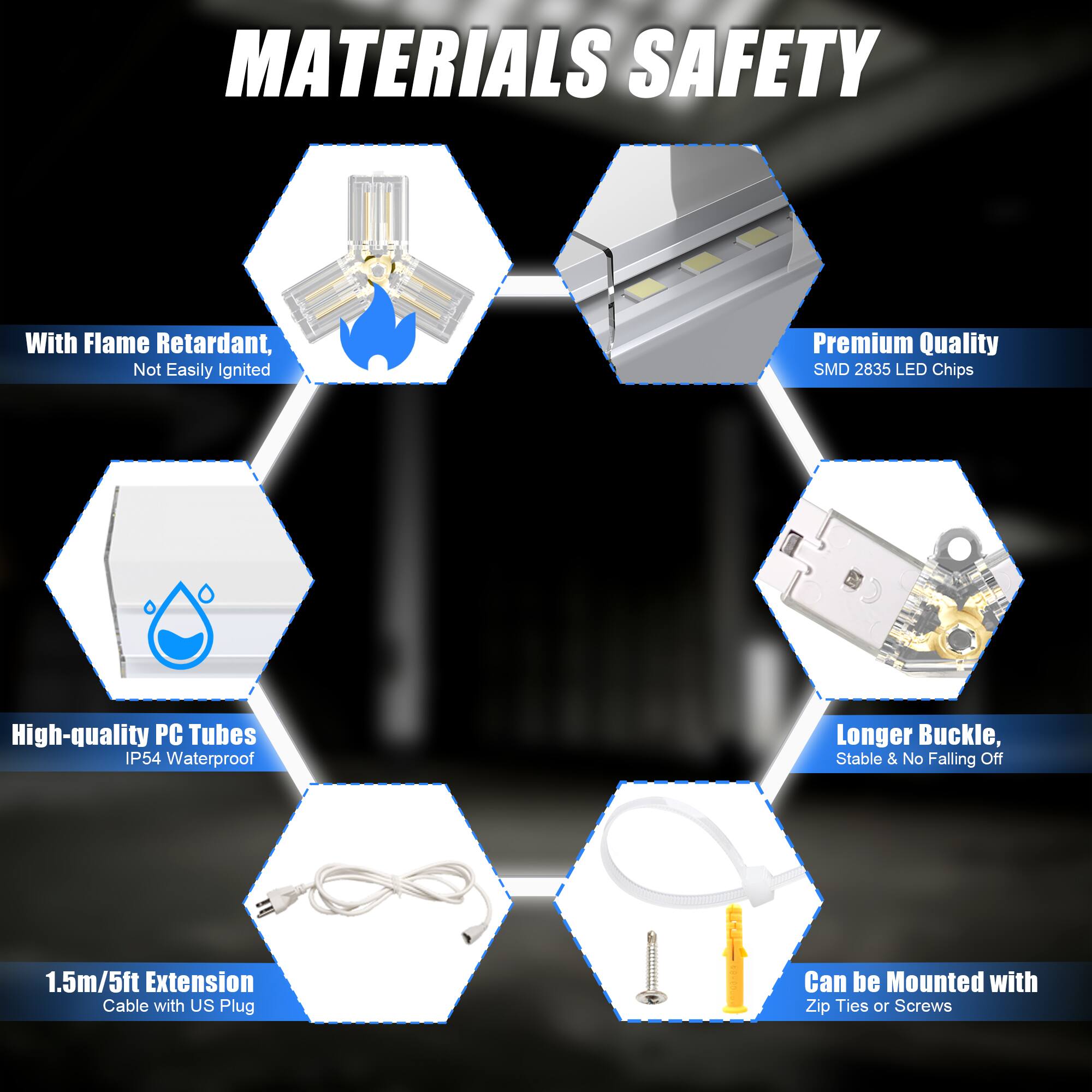 **MATERIALS SAFETY**

- With Flame Retardant, Not Easily Ignited
- Premium Quality SMD 2835 LED Chips
- High-quality PC Tubes IP54 Waterproof
- Longer Buckle, Stable & No Falling Off
- 1.5m/5ft Extension Cable with US Plug
- Can be Mounted with Zip Ties or Screws