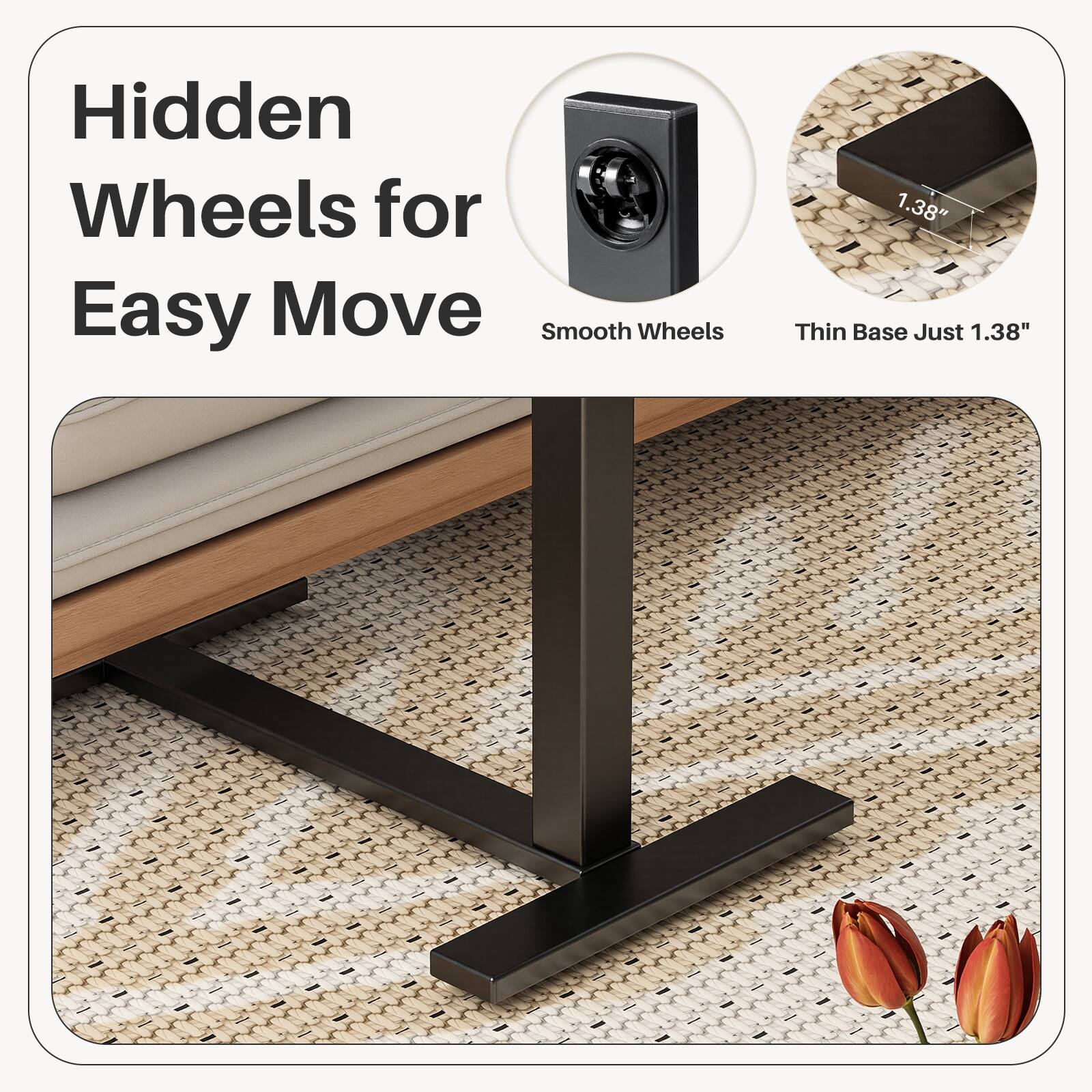 Hidden Wheels for Easy Move  
Smooth Wheels  
Thin Base Just 1.38"