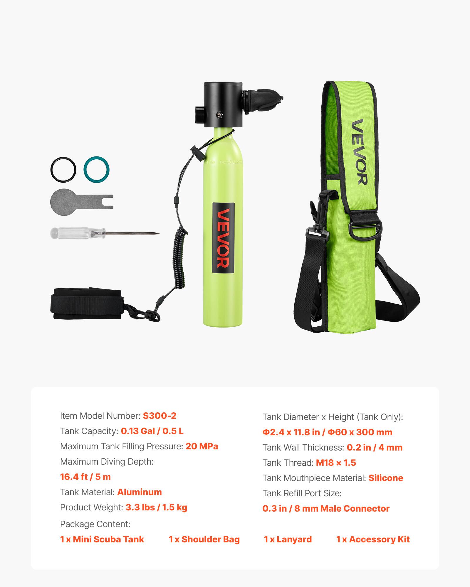 VEVOR  
Item Model Number: S300-2  
Tank Capacity: 0.13 Gal / 0.5 L  
Maximum Tank Filling Pressure: 20 MPa  
Maximum Diving Depth: 16.4 ft / 5 m  
Tank Material: Aluminum  
Product Weight: 3.3 lbs / 1.5 kg  
Package Content:  
1 x Mini Scuba Tank  
1 x Shoulder Bag  
1 x Lanyard  
1 x Accessory Kit  

Tank Diameter x Height (Tank Only): 2.4 x 11.8 in / 60 x 300 mm  
Tank Wall Thickness: 0.2 in / 4 mm  
Tank Thread: M18 x 1.5  
Tank Mouthpiece Material: Silicone  
Tank Refill Port Size: 0.3 in / 8 mm Male Connector