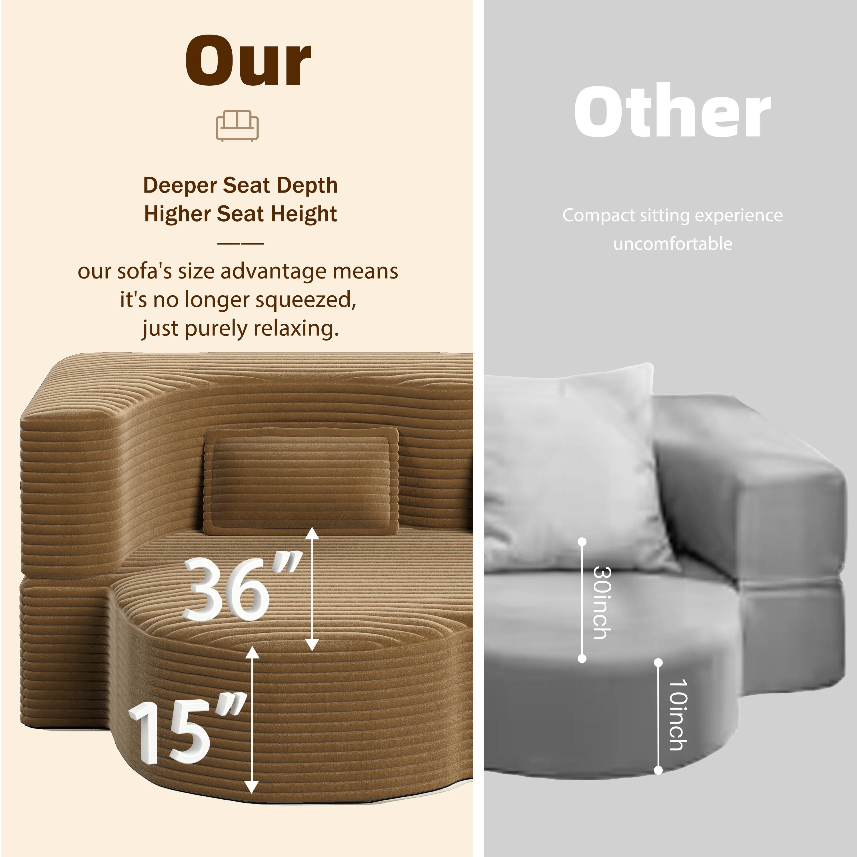 **Our**

- Deeper Seat Depth
- Higher Seat Height

Our sofa's size advantage means it's no longer squeezed, just purely relaxing.

36"  
15"

**Other**

- Compact sitting experience uncomfortable

30inch  
10inch