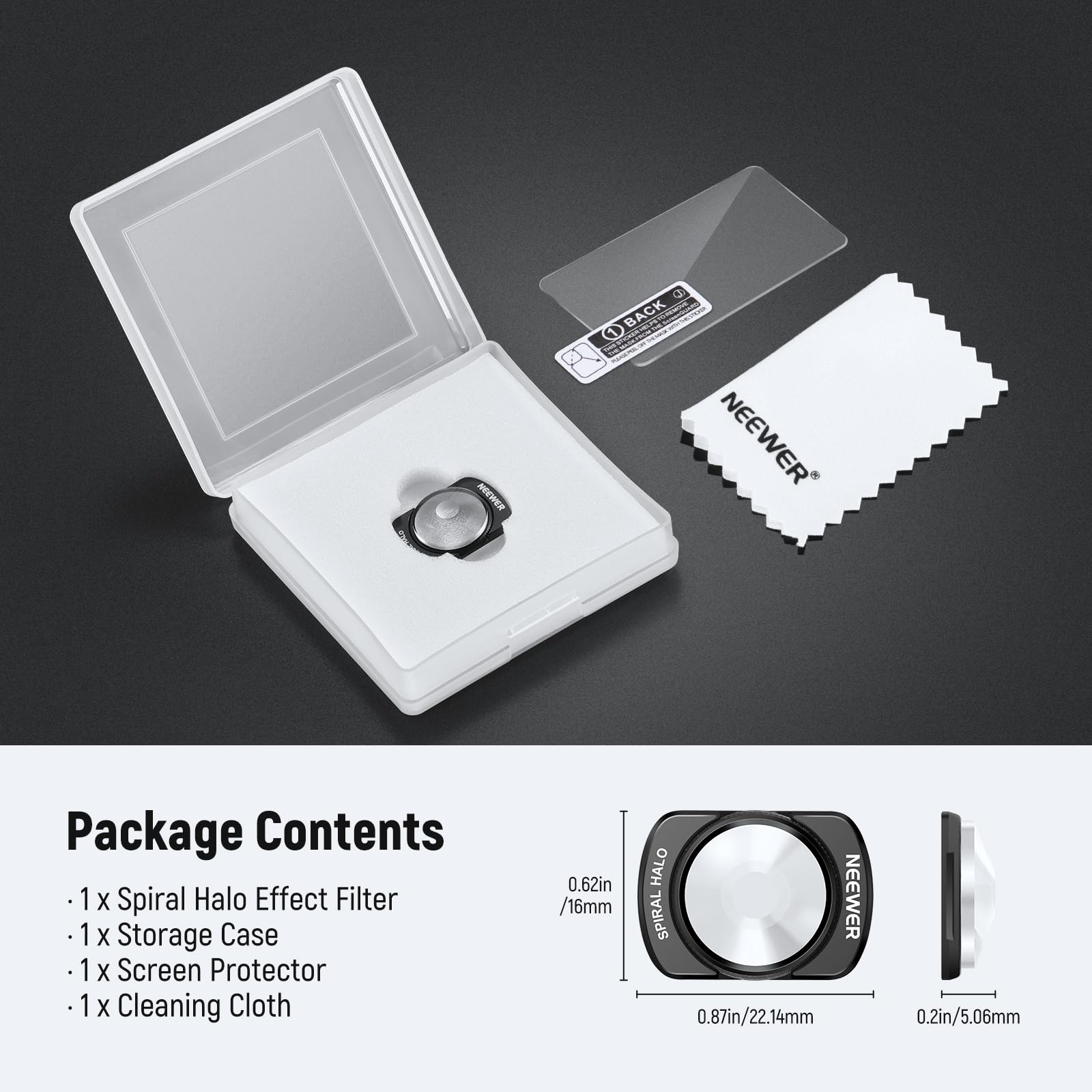 Package Contents

- 1 x Spiral Halo Effect Filter
- 1 x Storage Case
- 1 x Screen Protector
- 1 x Cleaning Cloth

0.62in / 16mm  
0.87in / 22.14mm  
0.2in / 5.06mm