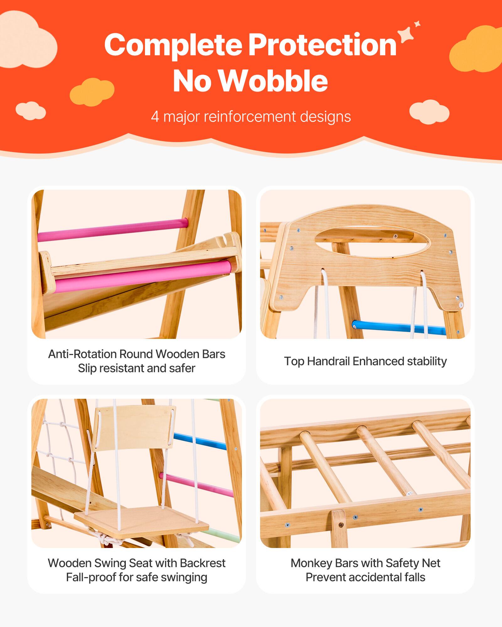 Complete Protection  
No Wobble  
4 major reinforcement designs  

- Anti-Rotation Round Wooden Bars  
  Slip resistant and safer  

- Top Handrail  
  Enhanced stability  

- Wooden Swing Seat with Backrest  
  Fall-proof for safe swinging  

- Monkey Bars with Safety Net  
  Prevent accidental falls