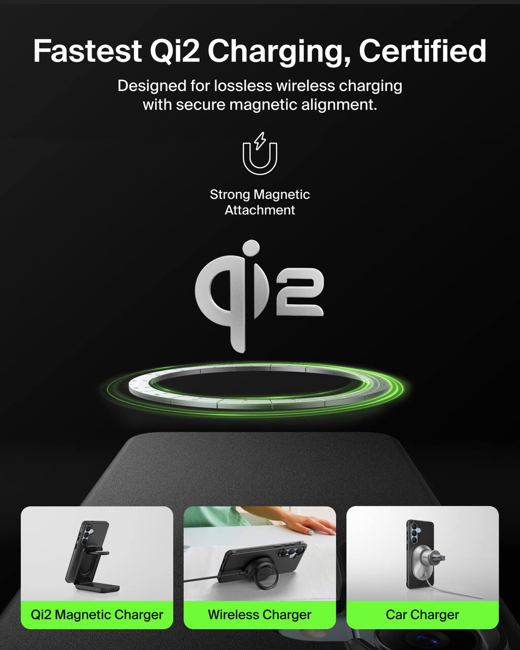 Fastest Qi2 Charging, Certified  
Designed for lossless wireless charging with secure magnetic alignment.  

Strong Magnetic Attachment  

Qi2  

Qi2 Magnetic Charger  
Wireless Charger  
Car Charger