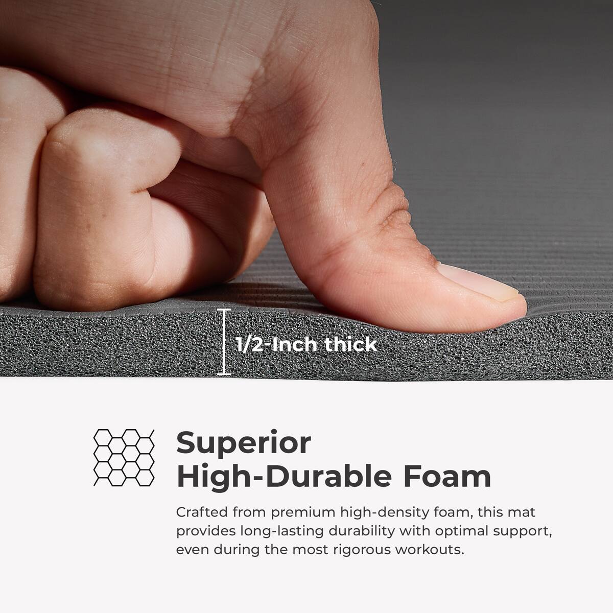 1/2-Inch thick
Superior High-Durable Foam
Crafted from premium high-density foam, this mat provides long-lasting durability with optimal support, even during the most rigorous workouts.
