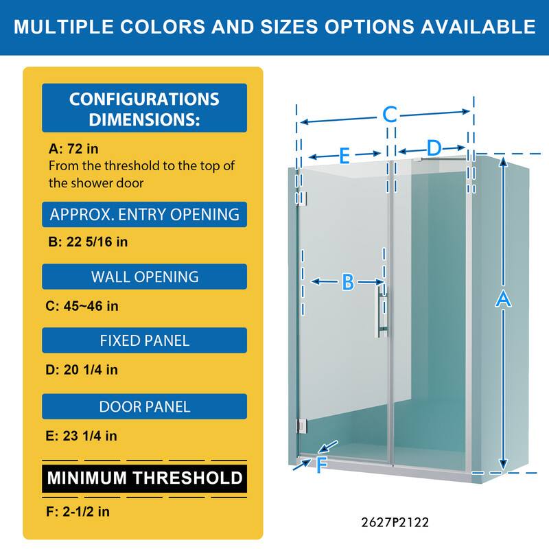 MULTIPLE COLORS AND SIZES OPTIONS AVAILABLE

CONFIGURATIONS DIMENSIONS:
A: 72 in
From the threshold to the top of the shower door

APPROX. ENTRY OPENING
B: 22 5/16 in

WALL OPENING
C: 45~46 in

FIXED PANEL
D: 20 1/4 in

DOOR PANEL
E: 23 1/4 in

MINIMUM THRESHOLD
F: 2-1/2 in

2627P2122