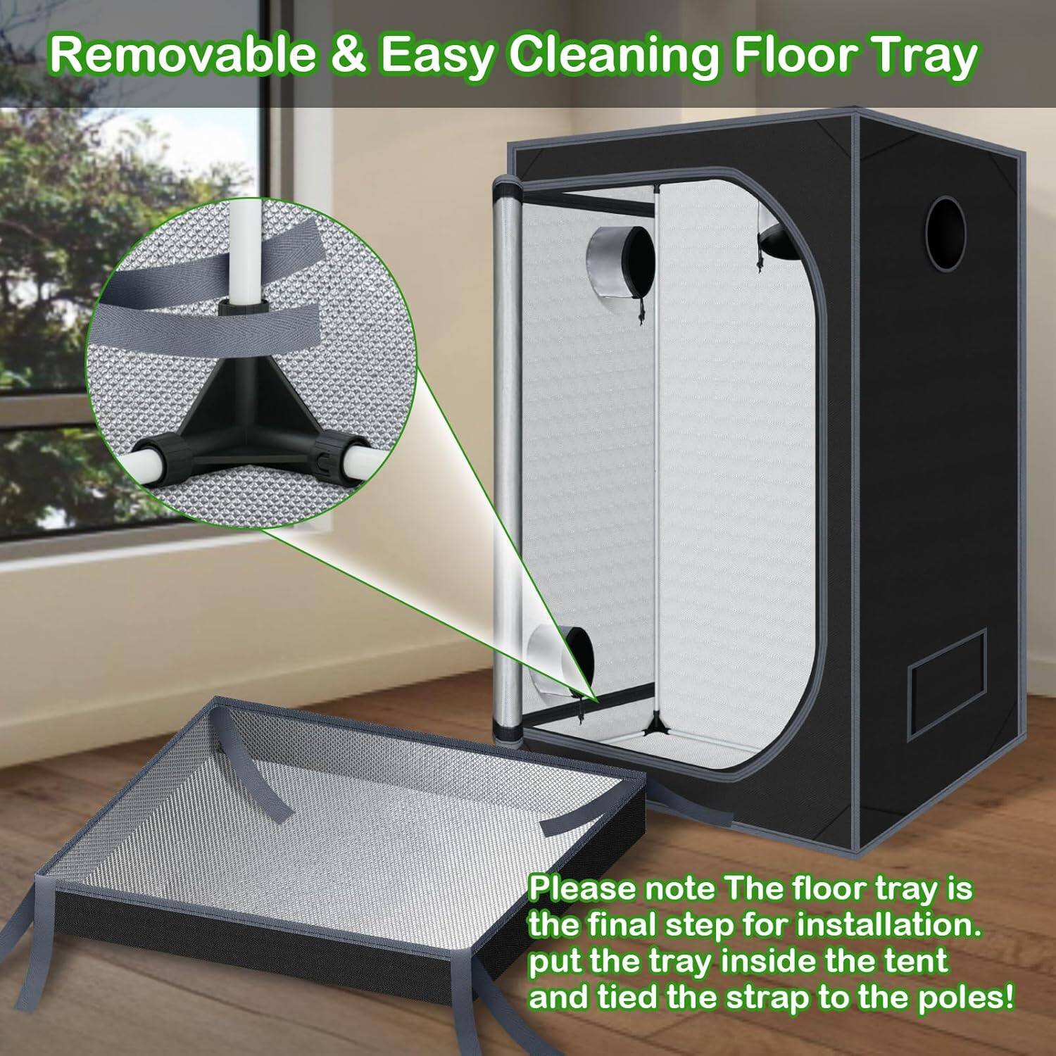Removable & Easy Cleaning Floor Tray

Please note The floor tray is the final step for installation. Put the tray inside the tent and tie the strap to the poles!