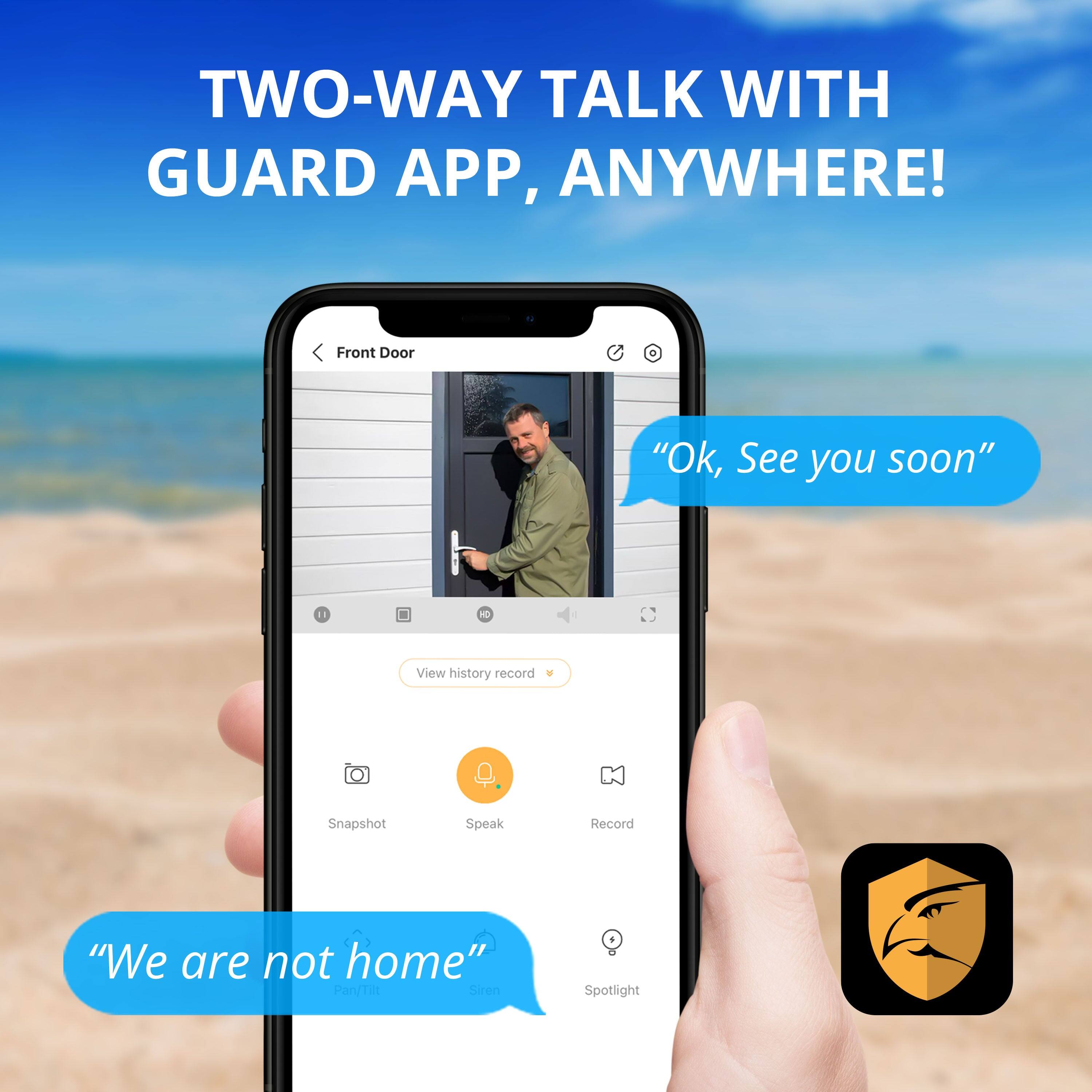 Two-Way Talk with Guard App, Anywhere! Front Door + "Ok, See you soon" 11 NO View history record Snapshot Speak Record "We are not home" F - Spotlight