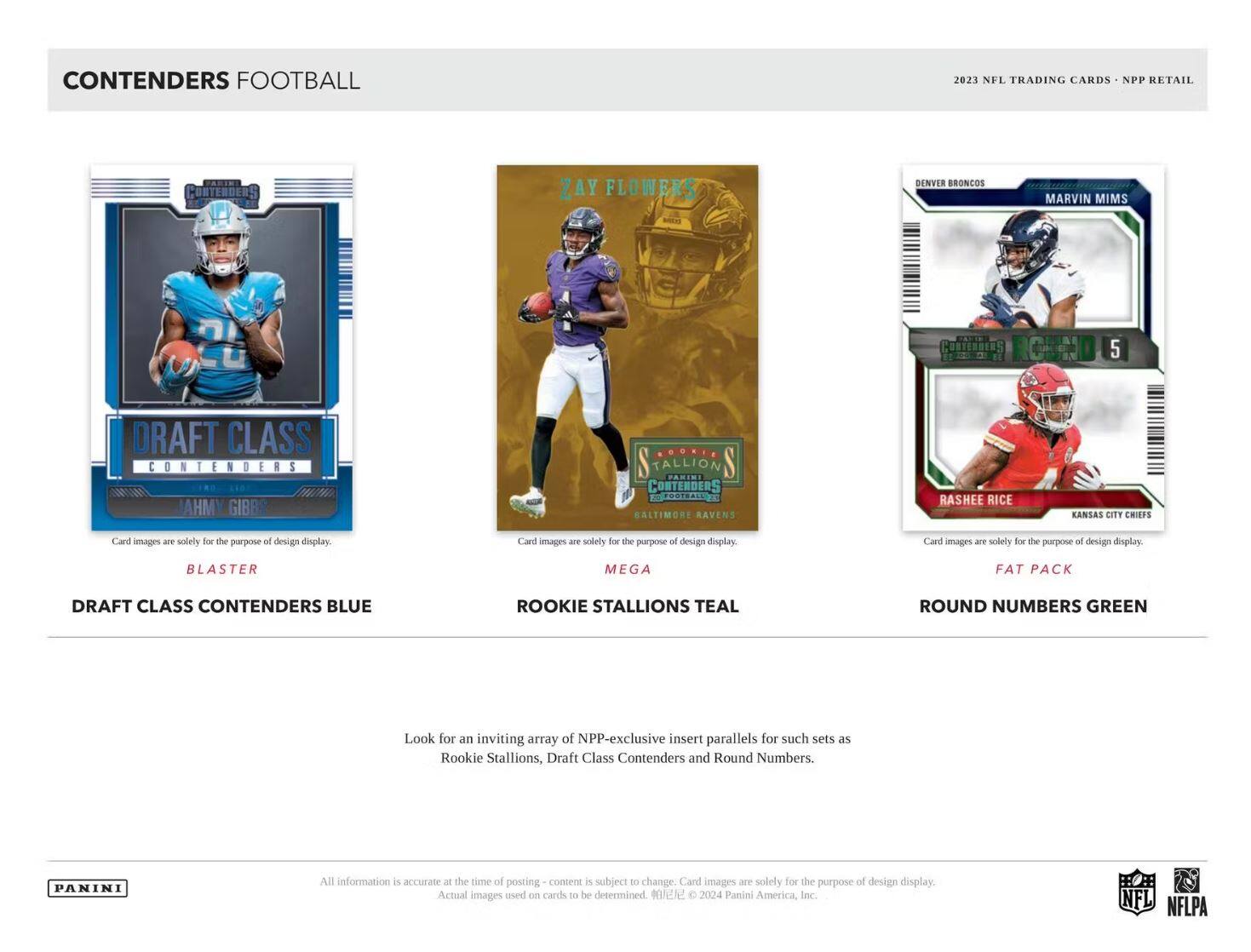 CONTENDERS FOOTBALL

2023 NFL TRADING CARDS - NPP RETAIL

DRAFT CLASS CONTENDERS BLUE  
AHM GIBBS

ROOKIE STALLIONS TEAL  
ZAY FLOWERS

ROUND NUMBERS GREEN  
MARVIN MIMS  
RASHEE RICE

Card images are solely for the purpose of design display.

Look for an inviting array of NPP-exclusive insert parallels for such sets as Rookie Stallions, Draft Class Contenders and Round Numbers.

All information is accurate at the time of posting - content is subject to change. Card images are solely for the purpose of design display. Actual images used on cards to be determined. © 2024 Panini America, Inc.

NFL NFLPA