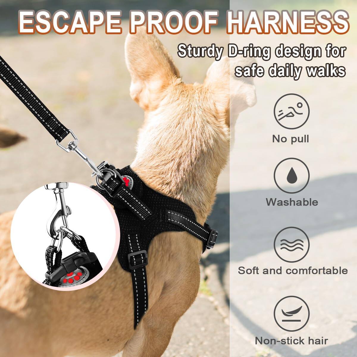 ESCAPE PROOF HARNESS  
Sturdy D-ring design for safe daily walks  

- No pull  
- Washable  
- Soft and comfortable  
- Non-stick hair
