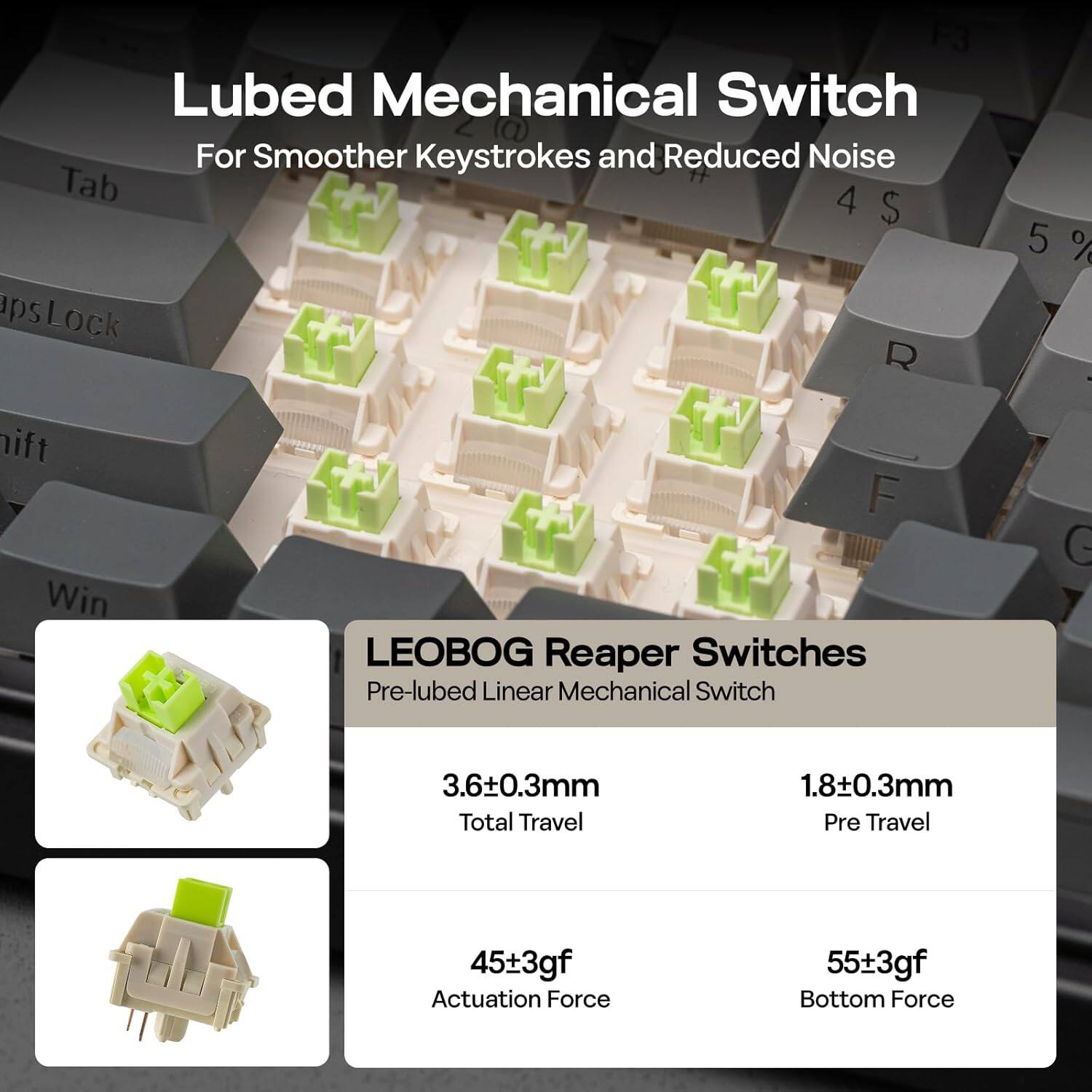 Lubed Mechanical Switch  
For Smoother Keystrokes and Reduced Noise  

LEOBOG Reaper Switches  
Pre-lubed Linear Mechanical Switch  

- Total Travel: 3.6±0.3mm  
- Pre Travel: 1.8±0.3mm  
- Actuation Force: 45±3gf  
- Bottom Force: 55±3gf