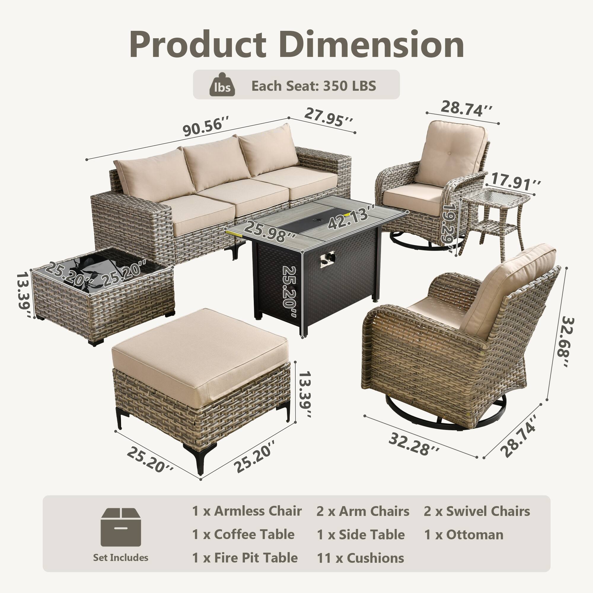 Product Dimension  
Each Seat: 350 LBS  

90.56"  
27.95"  
28.74"  
25.98"  
42.13"  
13.39"  
17.91"  
32.28"  
32.68"  
13.39"  
25.20"  
25.20"  
25.20"  
25.20"  

Set Includes:  
1 x Armless Chair  
2 x Arm Chairs  
2 x Swivel Chairs  
1 x Coffee Table  
1 x Side Table  
1 x Ottoman  
1 x Fire Pit Table  
11 x Cushions