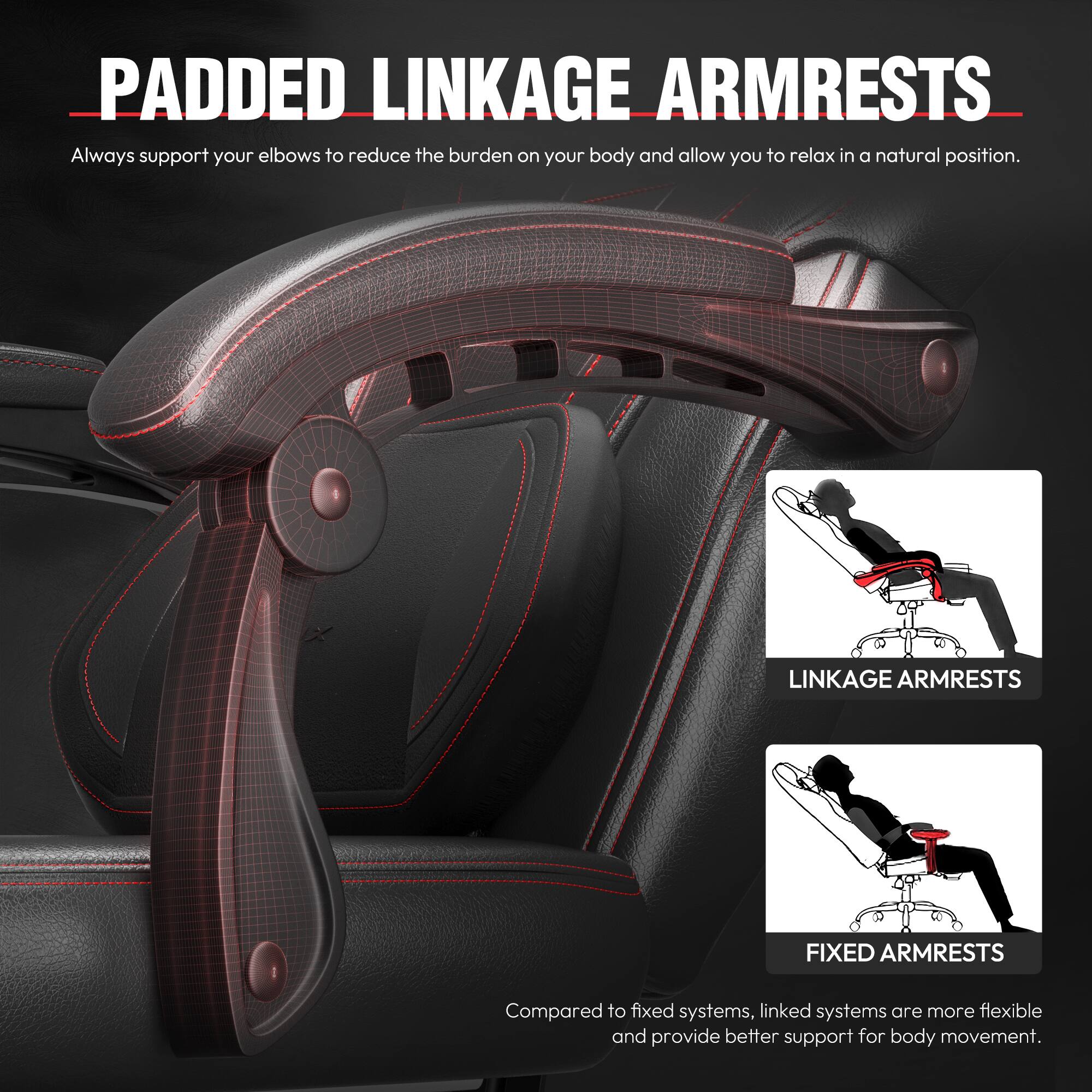 **PADDED LINKAGE ARMRESTS**

Always support your elbows to reduce the burden on your body and allow you to relax in a natural position.

**LINKAGE ARMRESTS**  
**FIXED ARMRESTS**

Compared to fixed systems, linked systems are more flexible and provide better support for body movement.