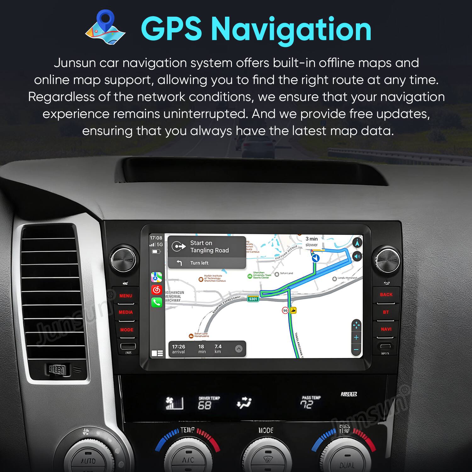 GPS Navigation

Junsun car navigation system offers built-in offline maps and online map support, allowing you to find the right route at any time. Regardless of the network conditions, we ensure that your navigation experience remains uninterrupted. And we provide free updates, ensuring that you always have the latest map data.

17:08 il SG Start on Tangling Road Turn left - - I - - SNASUN MENU MR ..... ARCHBNT MEDIA MCCO Junsun MODE 17:26 - sahandad 18 -- 7.4 arrival min km 3R 3 min slower - nothig_to_tre toN : - : I | sSon TONSLANOSHA -- I BACK DI NAVI DRIVER TEMP 68 PASS TEMP 22 ROLE TEP ww MODE DAS 1 AUTO | A/C DUAL