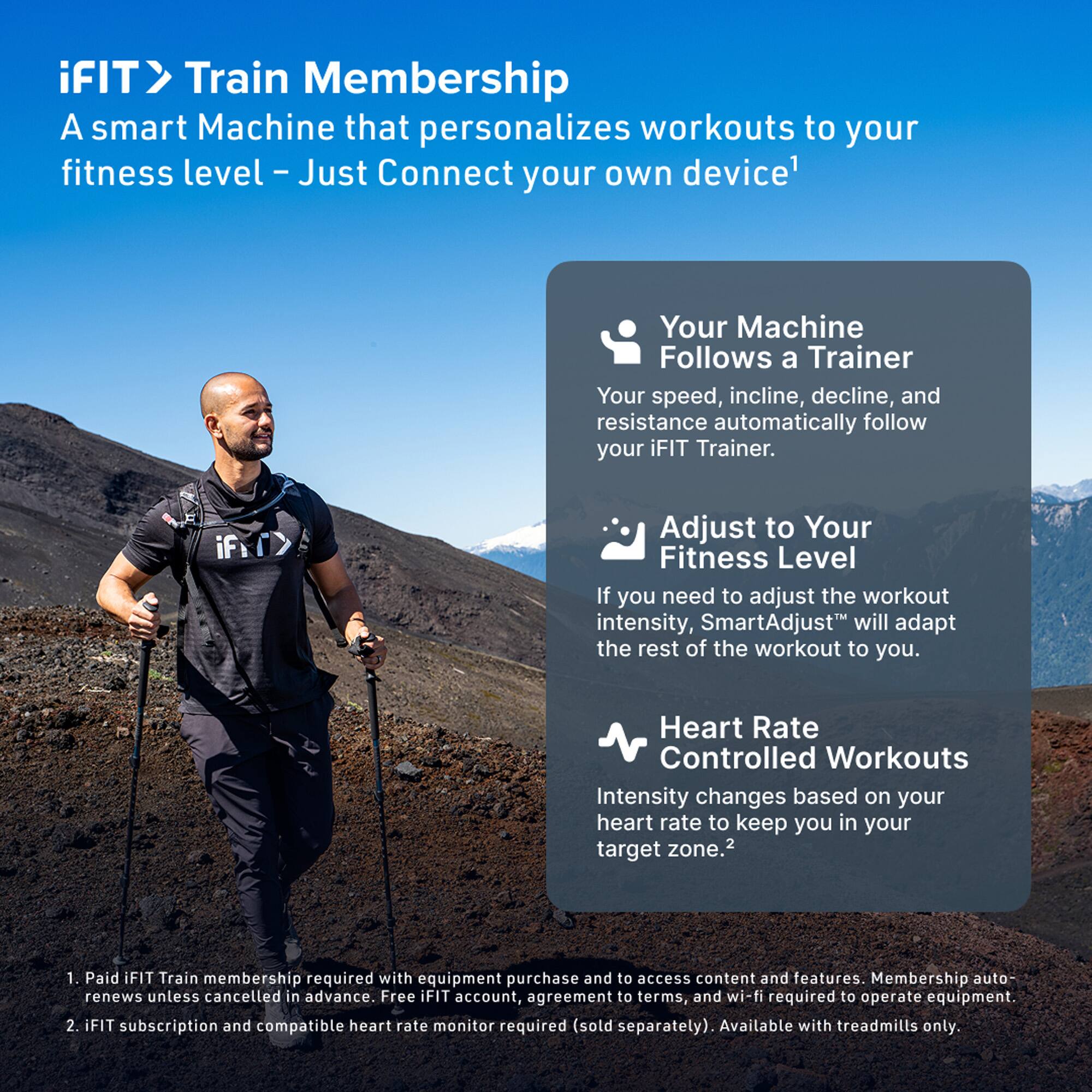 iFIT> Train Membership  
A smart Machine that personalizes workouts to your fitness level - Just Connect your own device¹

Your Machine Follows a Trainer  
Your speed, incline, decline, and resistance automatically follow your iFIT Trainer.

Adjust to Your Fitness Level  
If you need to adjust the workout intensity, SmartAdjust™ will adapt the rest of the workout to you.

Heart Rate Controlled Workouts  
Intensity changes based on your heart rate to keep you in your target zone.²

1. Paid iFIT Train membership required with equipment purchase and to access content and features. Membership auto-renews unless cancelled in advance. Free iFIT account, agreement to terms, and wi-fi required to operate equipment.  
2. iFIT subscription and compatible heart rate monitor required (sold separately). Available with treadmills only.