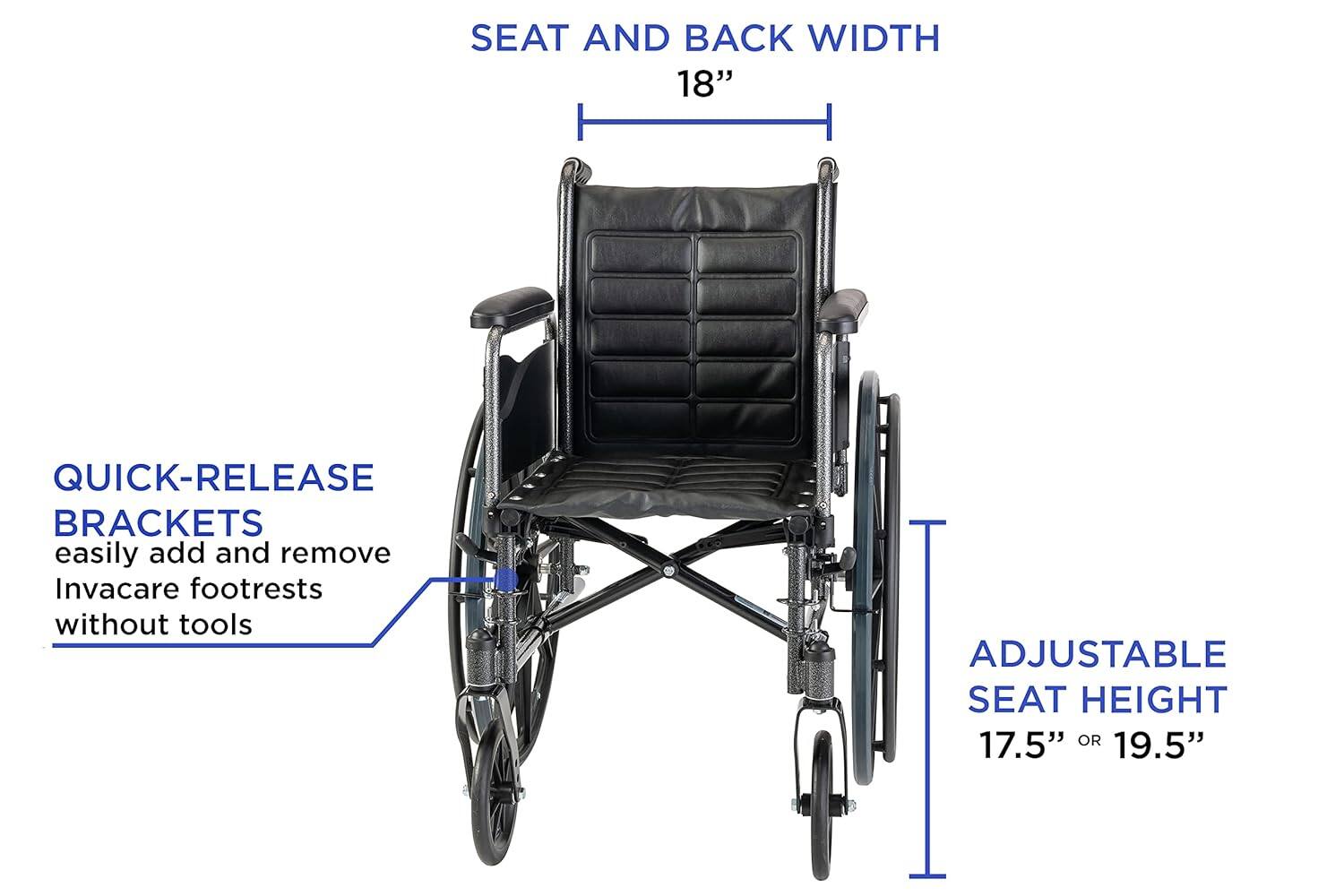 SEAT AND BACK WIDTH 18"  
QUICK-RELEASE BRACKETS easily add and remove Invacare footrests without tools  
ADJUSTABLE SEAT HEIGHT 17.5" OR 19.5"