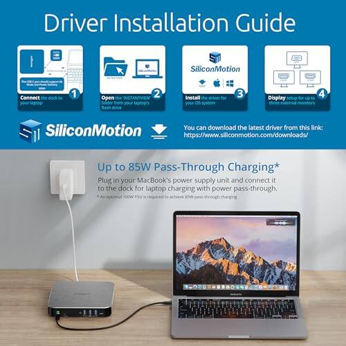 Driver Installation Guide

1. Connect the dock to your laptop.
2. Open the INSTANTVIEW folder from your laptop's flash drive.
3. Install the driver for your OS system.
4. Display setup for up to SD external monitors.

SiliconMotion

You can download the latest driver from this link: [https://www.siliconmotion.com/downloads/](https://www.siliconmotion.com/downloads/)

Up to 85W Pass-Through Charging*
- Plug in your MacBook's power supply unit and connect it to the dock for laptop charging with power pass-through.
- An optional 100W PSU is required to achieve BSW pass-through charging.