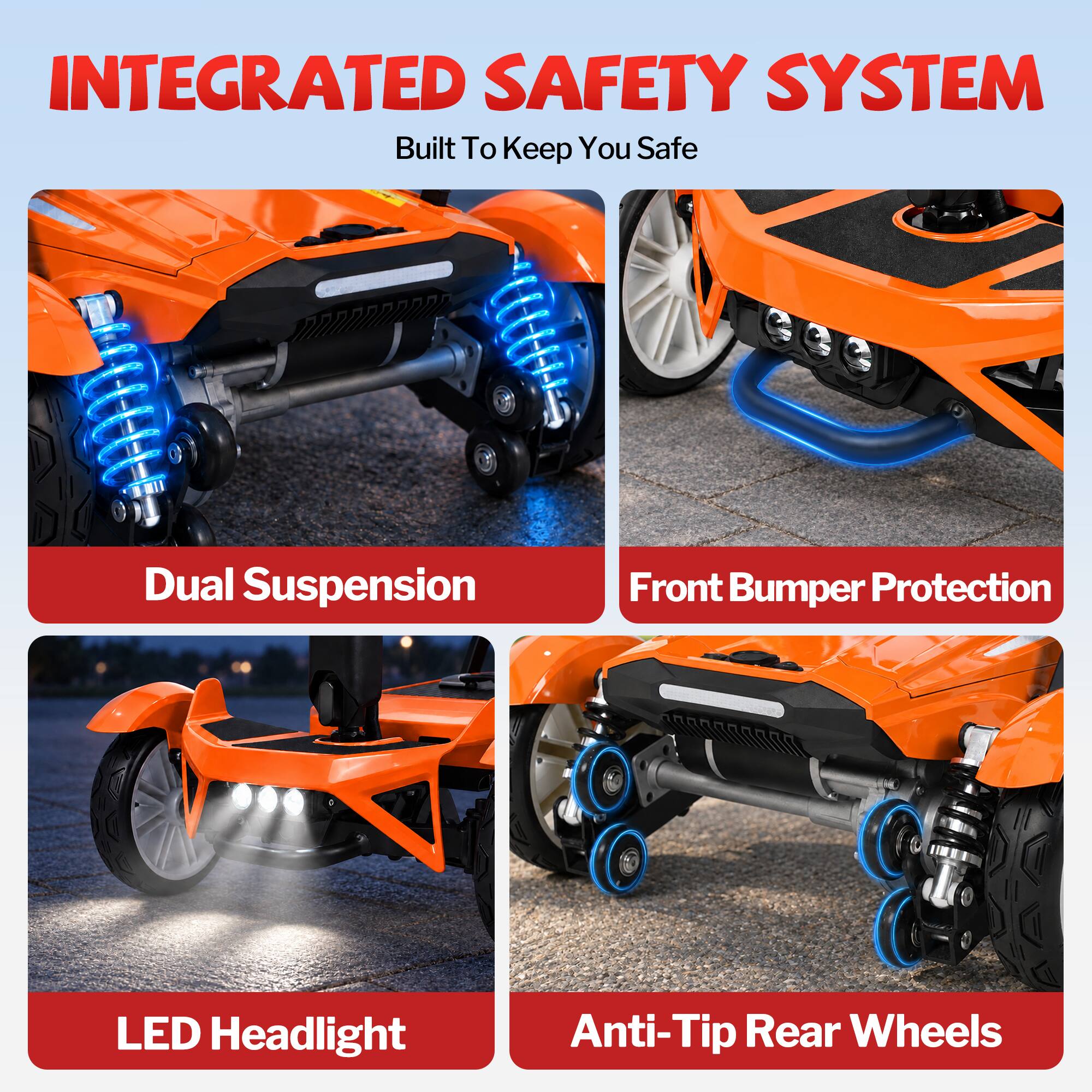 INTEGRATED SAFETY SYSTEM  
Built To Keep You Safe  

- Dual Suspension  
- Front Bumper Protection  
- LED Headlight  
- Anti-Tip Rear Wheels
