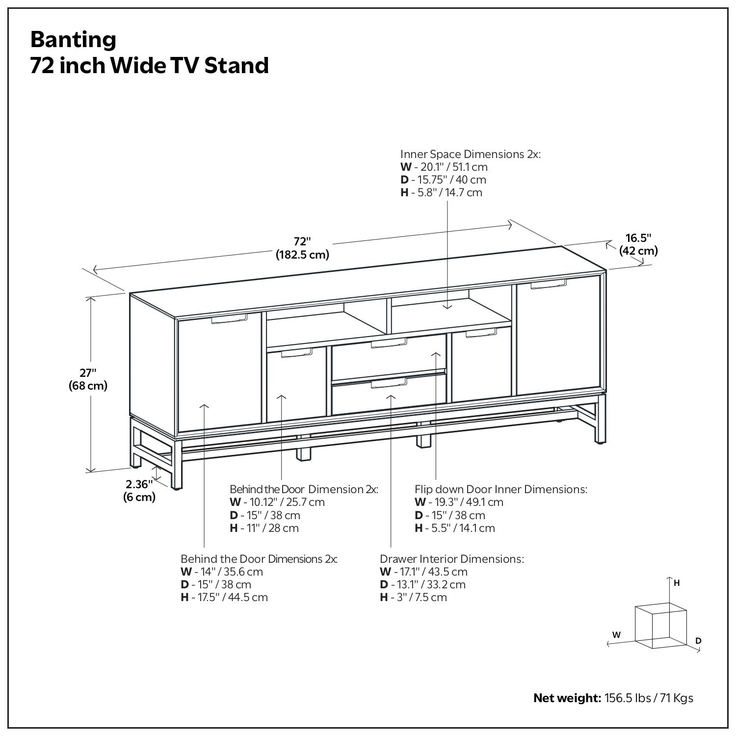 Banting  
72 inch Wide TV Stand  

Inner Space Dimensions 2x:  
W - 20.1" / 51.1 cm  
D - 15.75" / 40 cm  
H - 5.8" / 14.7 cm  

Behind the Door Dimension 2x:  
W - 10.12" / 25.7 cm  
D - 15" / 38 cm  
H - 11" / 28 cm  

Behind the Door Dimensions 2x:  
W - 14" / 35.6 cm  
D - 15" / 38 cm  
H - 17.5" / 44.5 cm  

Flip down Door Inner Dimensions:  
W - 19.3" / 49.1 cm  
D - 15" / 38 cm  
H - 5.5" / 14.1 cm  

Drawer Interior Dimensions:  
W - 17.1" / 43.5 cm  
D - 13.1" / 33.2 cm  
H - 3" / 7.5 cm  

Net weight: 156.5 lbs / 71 Kgs  

Dimensions:  
72" (182.5 cm)  
27" (68 cm)  
16.5" (42 cm)  
2.36" (6 cm)