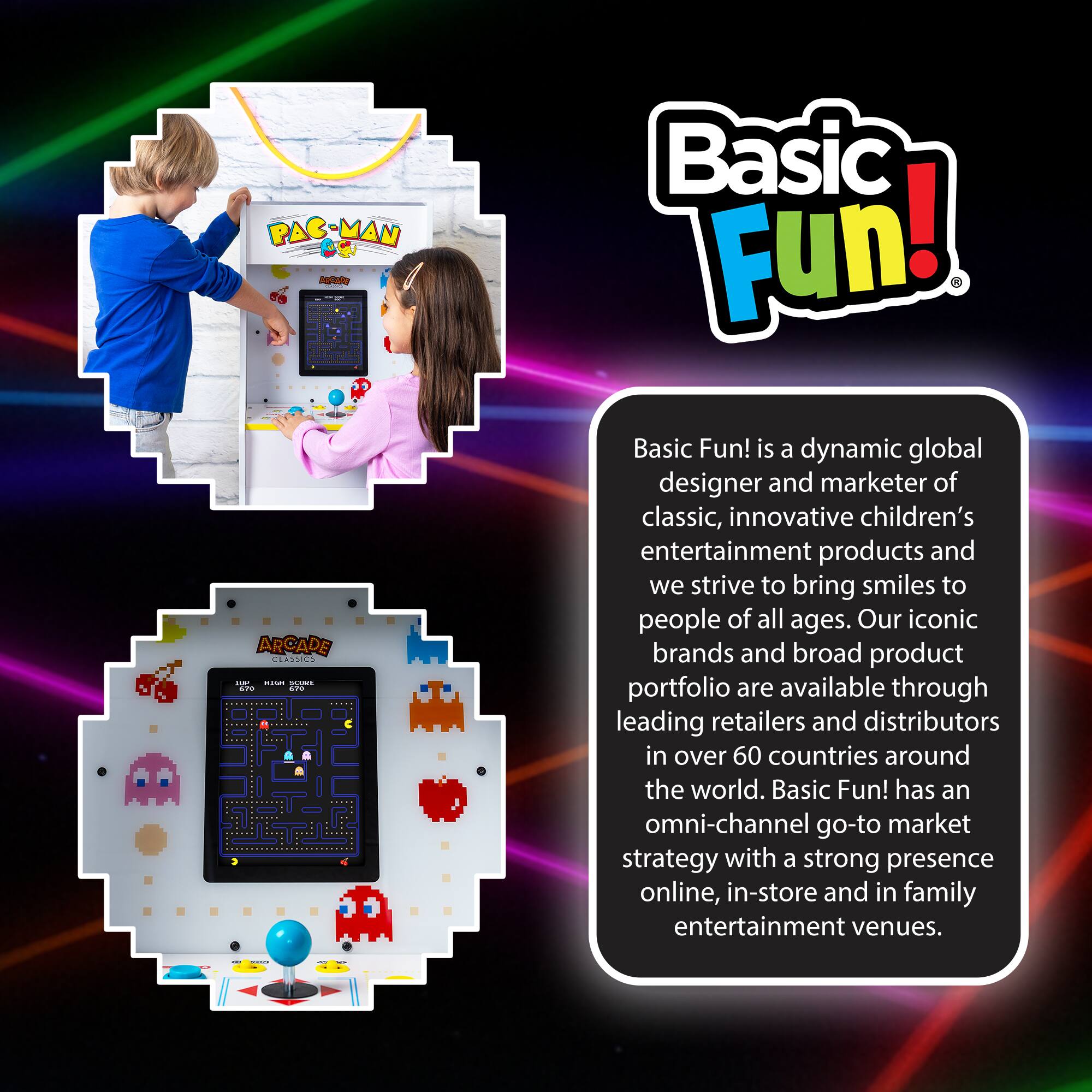 PAC MAN CS IFte o ARCADE CEASSICS

Basic Fun! is a dynamic global designer and marketer of classic, innovative children's entertainment products and we strive to bring smiles to people of all ages. Our iconic brands and broad product portfolio are available through leading retailers and distributors in over 60 countries around the world. Basic Fun! has an omni-channel go-to market strategy with a strong presence online, in-store and in family entertainment venues.