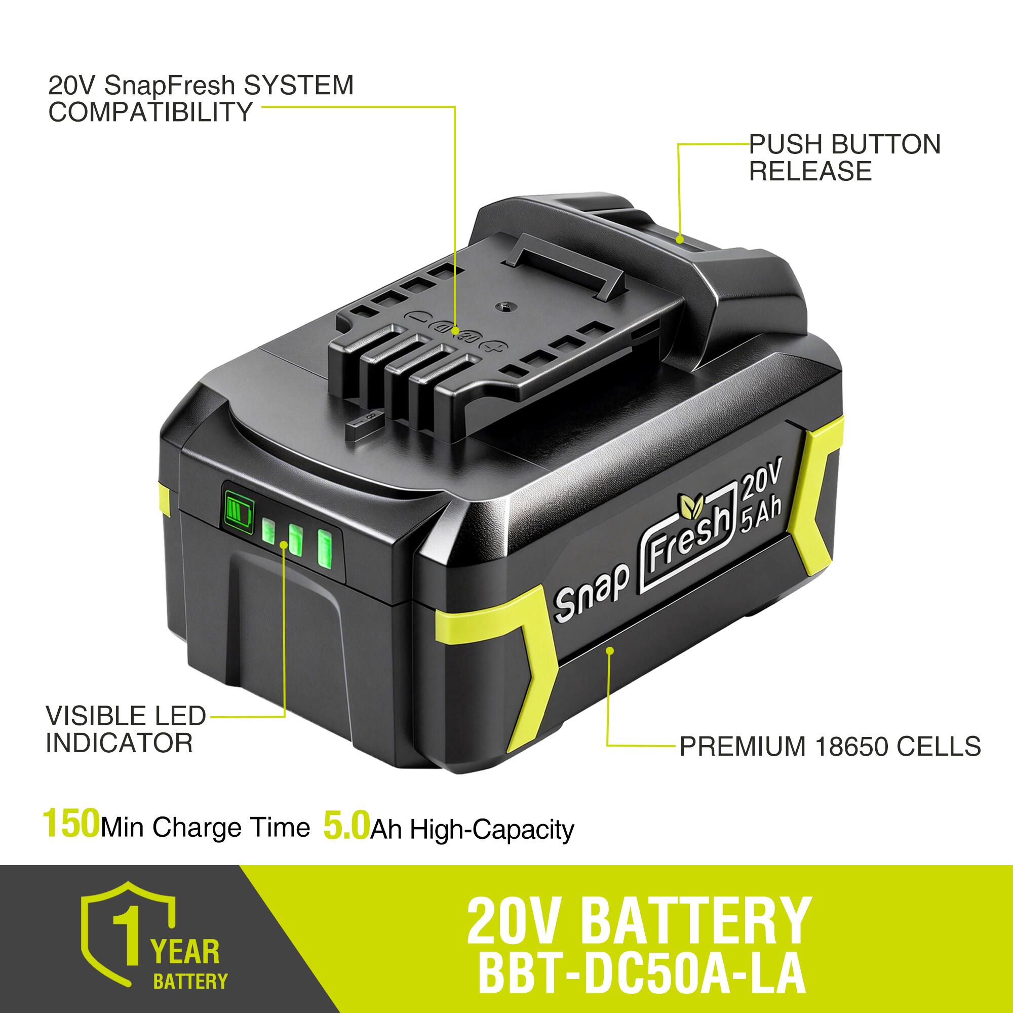 20V SnapFresh SYSTEM COMPATIBILITY  
PUSH BUTTON RELEASE  
VISIBLE LED INDICATOR  
PREMIUM 18650 CELLS  
150Min Charge Time  
5.0Ah High-Capacity  
1 YEAR BATTERY  
20V BATTERY BBT-DC50A-LA