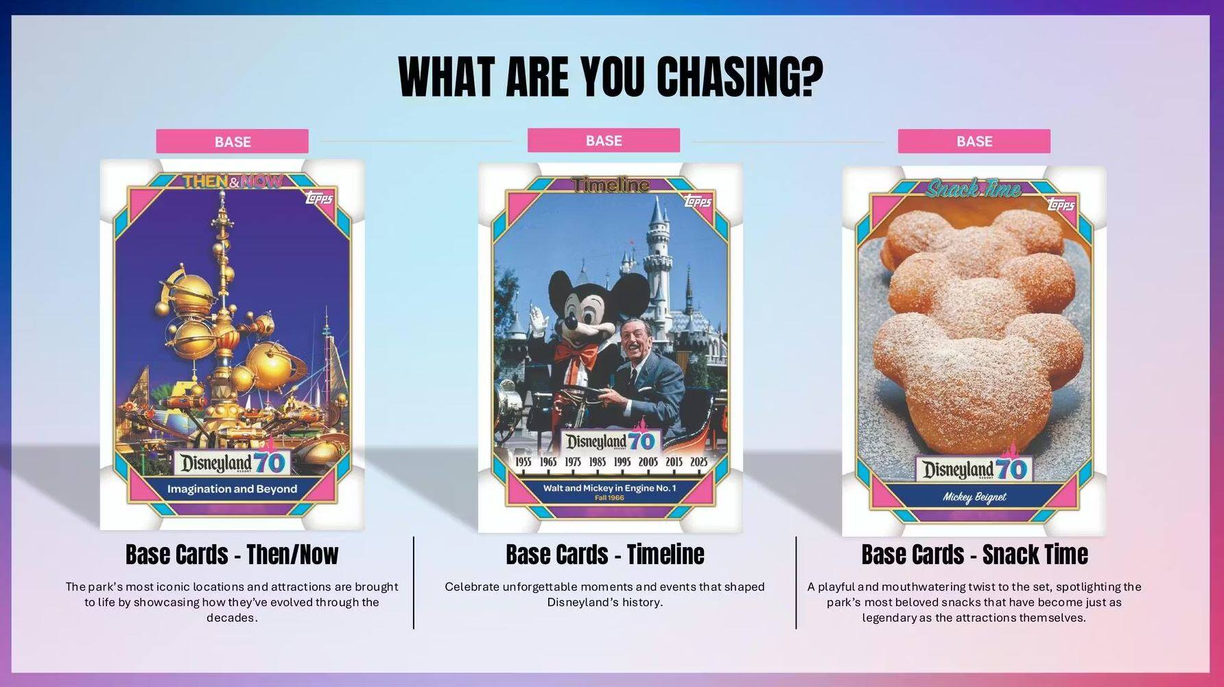 WHAT ARE YOU CHASING?

BASE
THEN & NOW
Disneyland 70
Imagination and Beyond

Base Cards - Then/Now
The park's most iconic locations and attractions are brought to life by showcasing how they've evolved through the decades.

BASE
Timeline
Disneyland 70
1955 1965 1975 1985 1995 2005 2015 2025
Walt and Mickey in Engine No. 1
Fall 1966

Base Cards - Timeline
Celebrate unforgettable moments and events that shaped Disneyland's history.

BASE
Snack Time
Disneyland 70
Mickey Beignet

Base Cards - Snack Time
A playful and mouthwatering twist to the set, spotlighting the park's most beloved snacks that have become just as legendary as the attractions themselves.