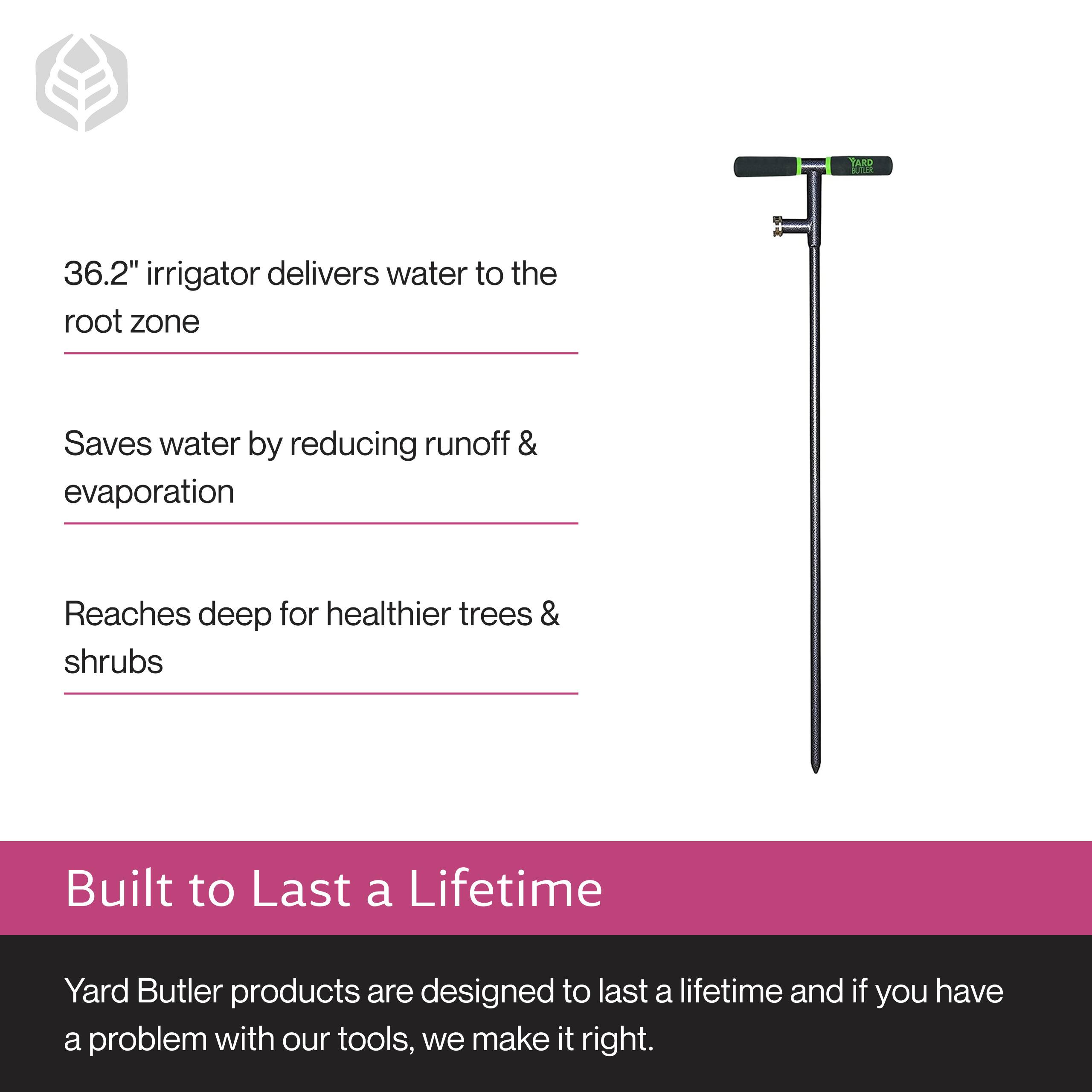 36.2" irrigator delivers water to the root zone  
Saves water by reducing runoff & evaporation  
Reaches deep for healthier trees & shrubs  

Built to Last a Lifetime  
Yard Butler products are designed to last a lifetime and if you have a problem with our tools, we make it right.