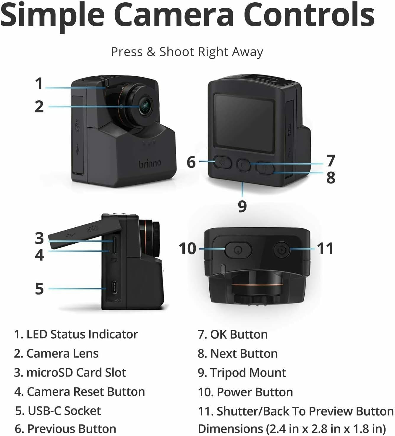 Simple Camera Controls  
Press & Shoot Right Away  

1. LED Status Indicator  
2. Camera Lens  
3. microSD Card Slot  
4. Camera Reset Button  
5. USB-C Socket  
6. Previous Button  
7. OK Button  
8. Next Button  
9. Tripod Mount  
10. Power Button  
11. Shutter/Back To Preview Button  

Dimensions (2.4 in x 2.8 in x 1.8 in)