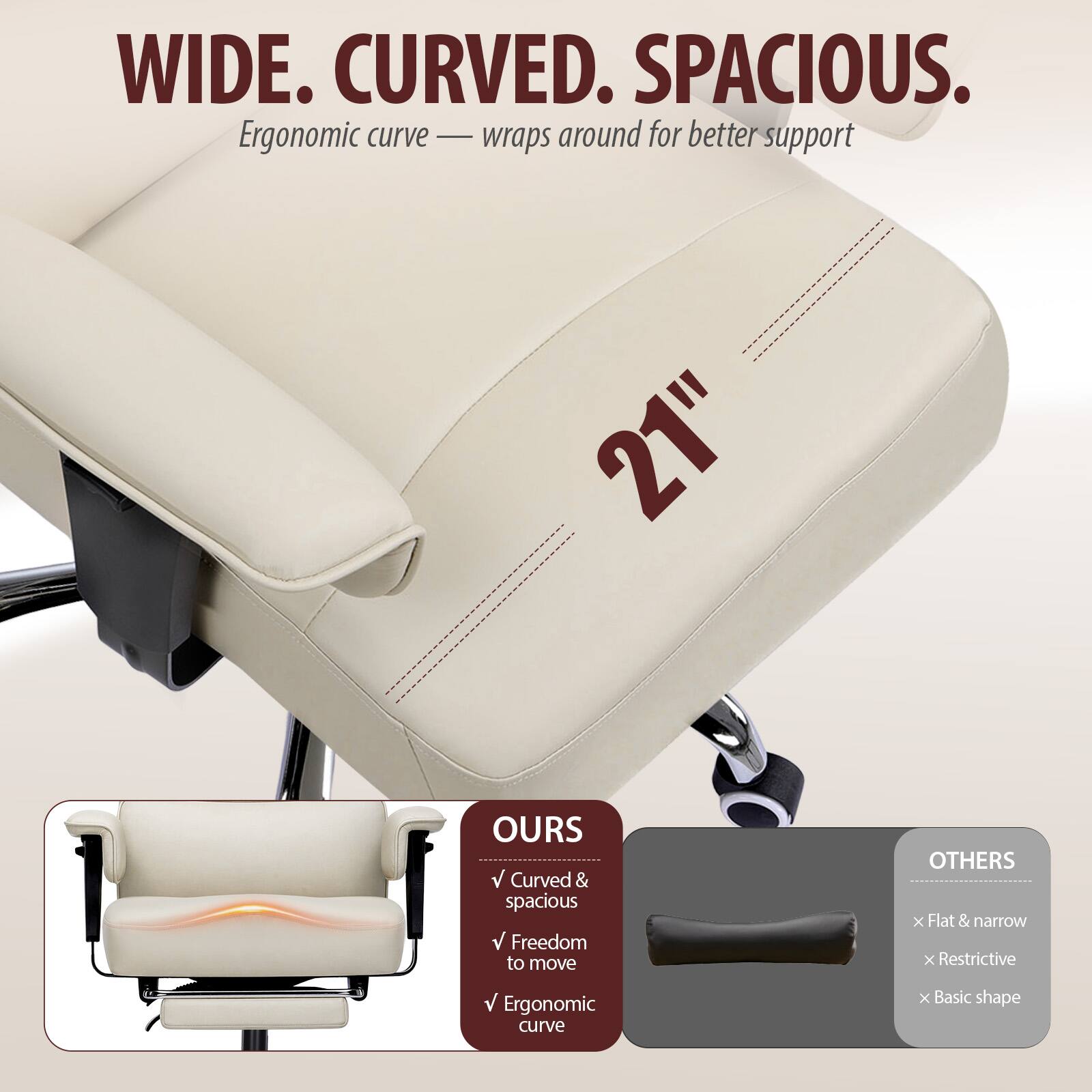 WIDE. CURVED. SPACIOUS.  
Ergonomic curve — wraps around for better support

21"

OURS  
✓ Curved & spacious  
✓ Freedom to move  
✓ Ergonomic curve

OTHERS  
✗ Flat & narrow  
✗ Restrictive  
✗ Basic shape