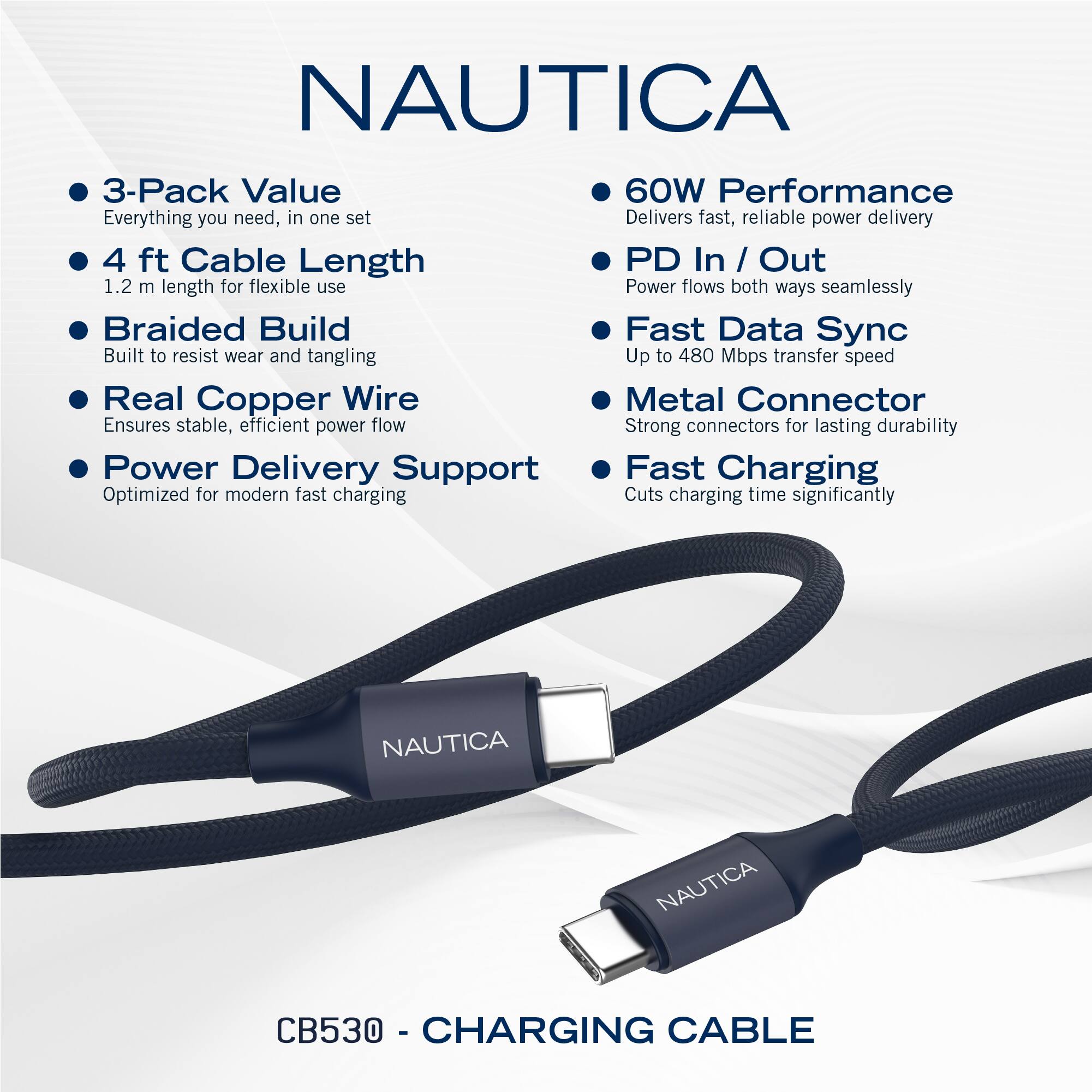 NAUTICA

- 3-Pack Value
  - Everything you need, in one set

- 4 ft Cable Length
  - 1.2 m length for flexible use

- Braided Build
  - Built to resist wear and tangling

- Real Copper Wire
  - Ensures stable, efficient power flow

- Power Delivery Support
  - Optimized for modern fast charging

- 60W Performance
  - Delivers fast, reliable power delivery

- PD In / Out
  - Power flows both ways seamlessly

- Fast Data Sync
  - Up to 480 Mbps transfer speed

- Metal Connector
  - Strong connectors for lasting durability

- Fast Charging
  - Cuts charging time significantly

CB530 - CHARGING CABLE