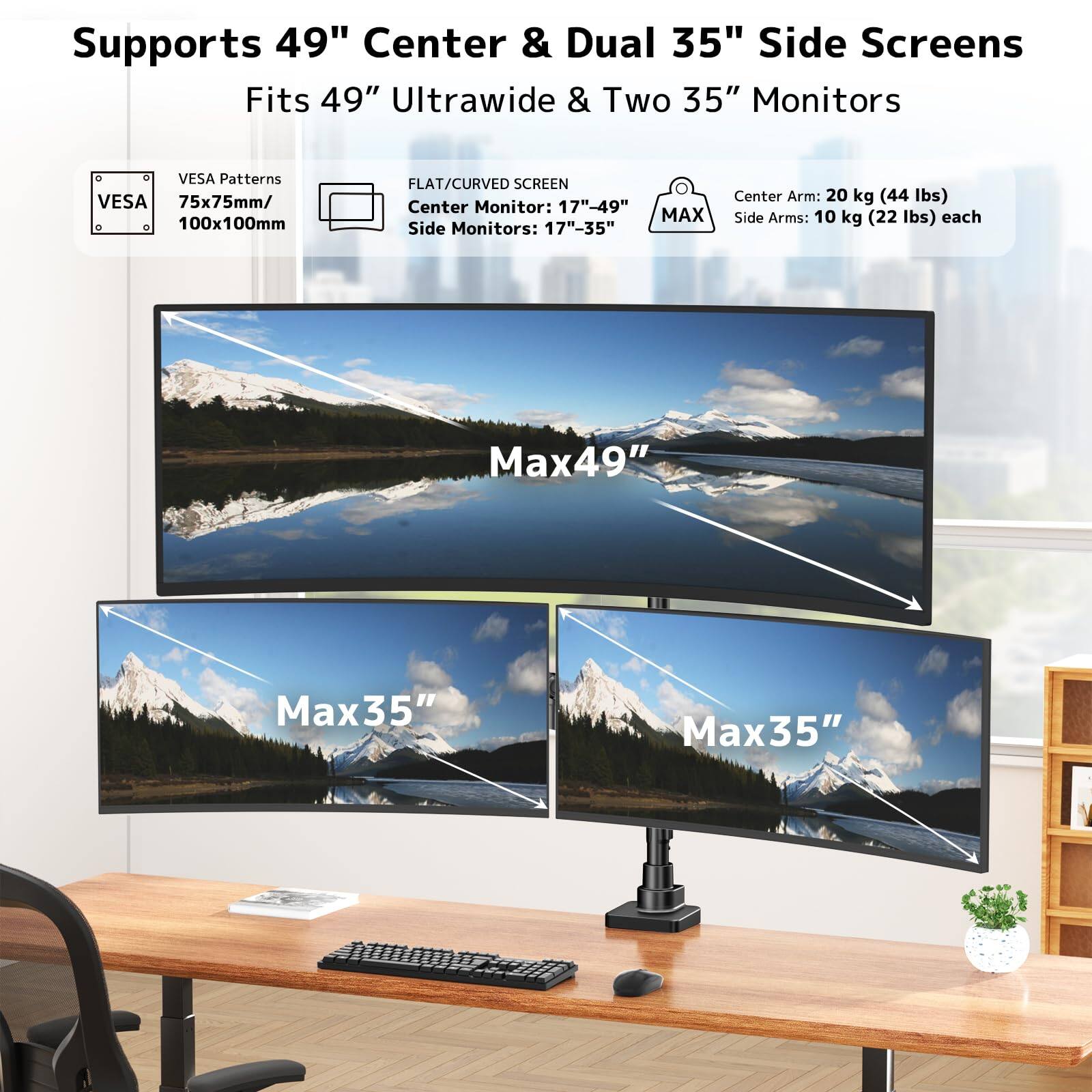 Supports 49" Center & Dual 35" Side Screens  
Fits 49" Ultrawide & Two 35" Monitors  

VESA Patterns:  
- VESA 75x75mm / 100x100mm  

FLAT/CURVED SCREEN:  
- Center Monitor: 17"-49"  
- Side Monitors: 17"-35"  

Center Arm: 20 kg (44 lbs)  
Side Arms: 10 kg (22 lbs) each  

Max49"  
Max35"  
Max35"