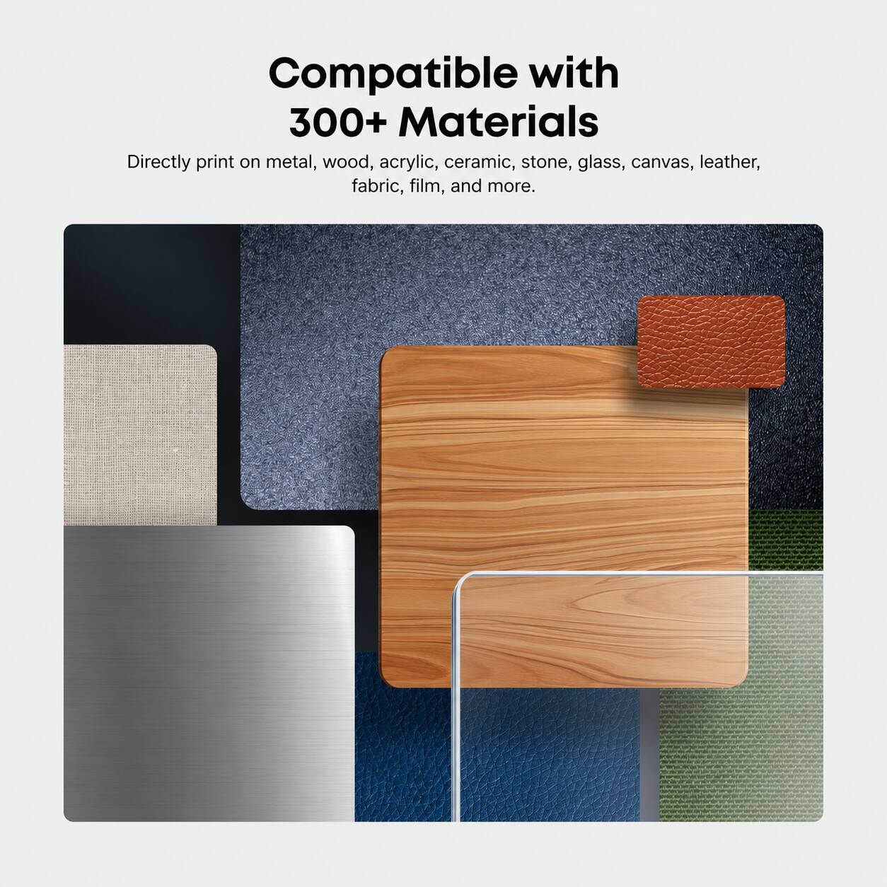 Compatible with 300+ Materials  
Directly print on metal, wood, acrylic, ceramic, stone, glass, canvas, leather, fabric, film, and more.