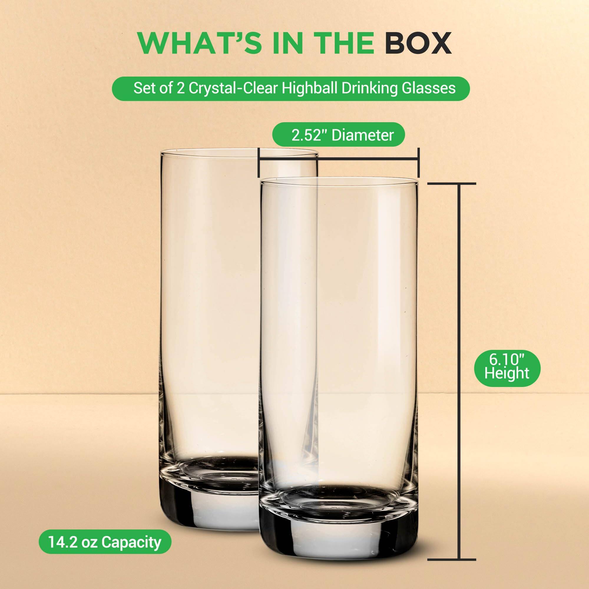 WHAT'S IN THE BOX  
Set of 2 Crystal-Clear Highball Drinking Glasses  
2.52" Diameter  
6.10" Height  
14.2 oz Capacity