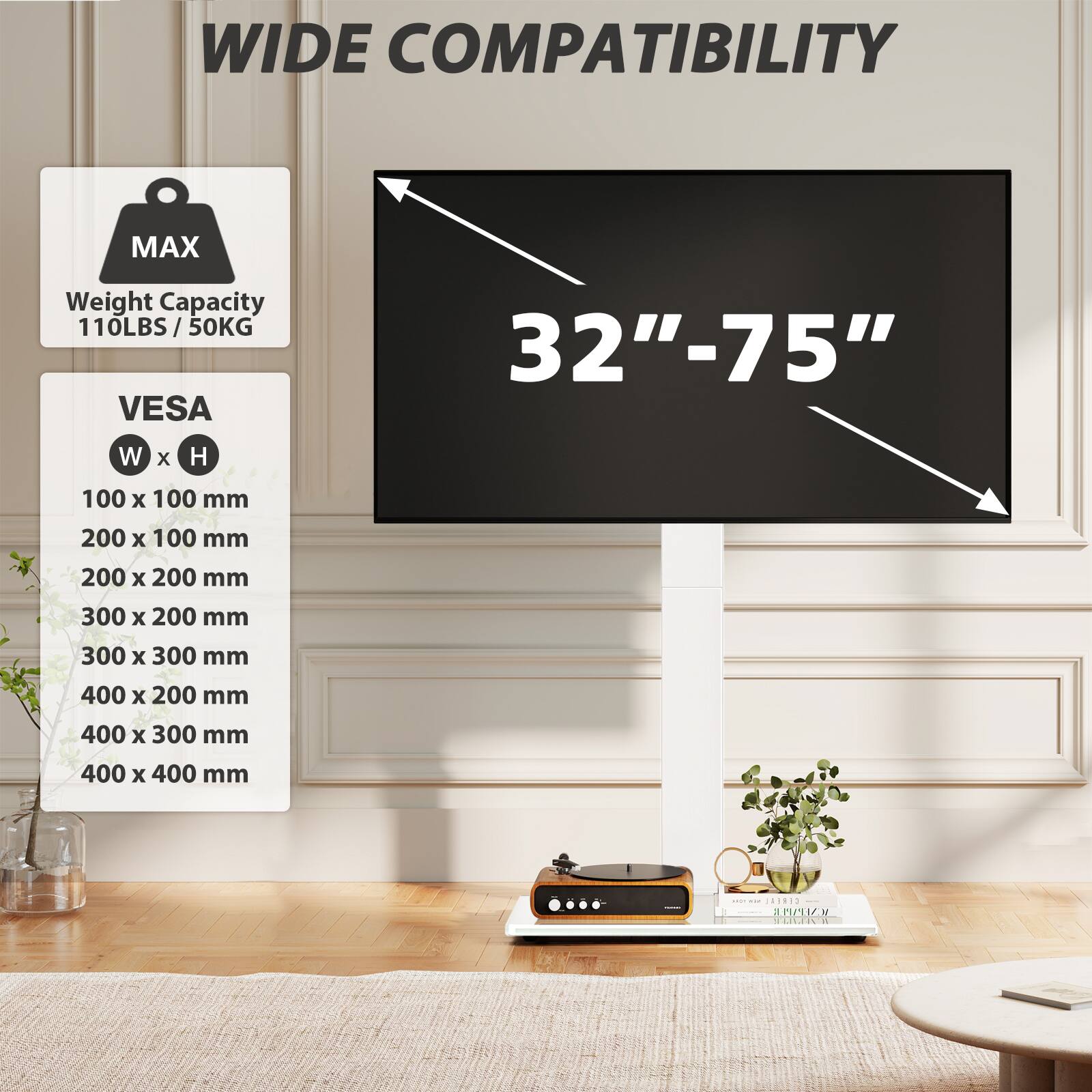 WIDE COMPATIBILITY

MAX
Weight Capacity 110LBS / 50KG

VES
32"-75"

W x H
100 x 100 mm
200 x 100 mm
200 x 200 mm
300 x 200 mm
300 x 300 mm
400 x 200 mm
400 x 300 mm
400 x 400 mm