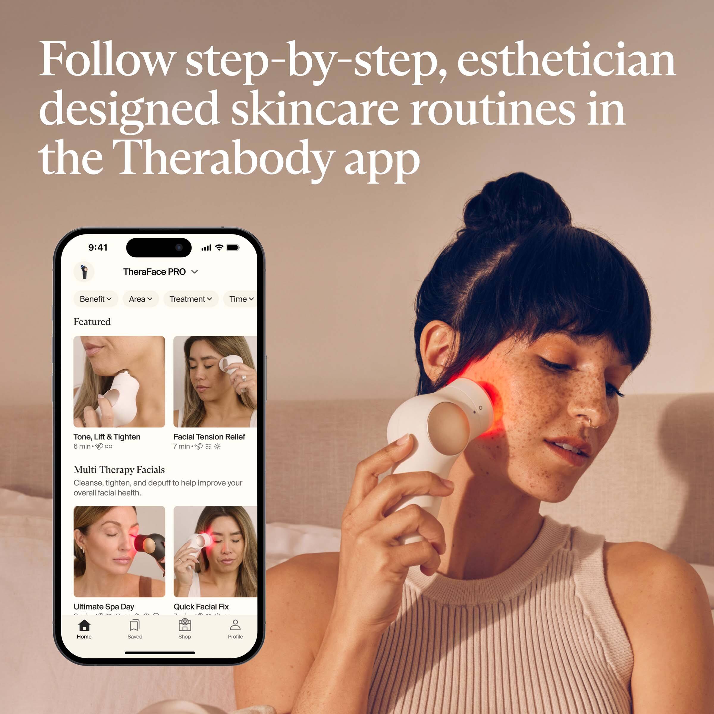 Follow step-by-step, esthetician designed skincare routines in the Therabody app

TheraFace PRO

Benefit | Area | Treatment | Time

Featured

Tone, Lift & Tighten
6 min

Facial Tension Relief
7 min

Multi-Therapy Facials
Cleanse, tighten, and depuff to help improve your overall facial health.

Ultimate Spa Day

Quick Facial Fix