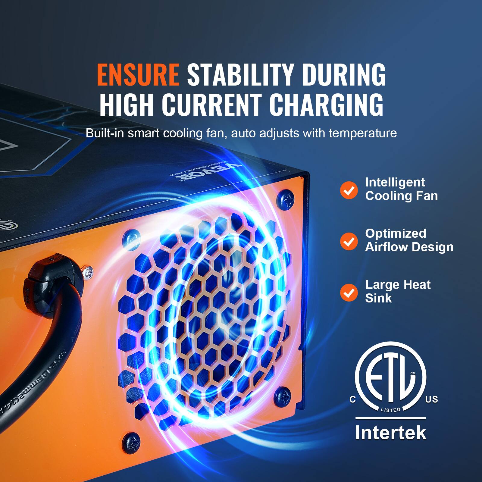 ENSURE STABILITY DURING HIGH CURRENT CHARGING  
Built-in smart cooling fan, auto adjusts with temperature  

TOOLS, TOUGH PRICE VEVOR  

MALE Intelligent Cooling Fan  
Optimized Airflow Design  
Large Heat Sink  

144 DBmm24  

C ETL US LISTED Intertek