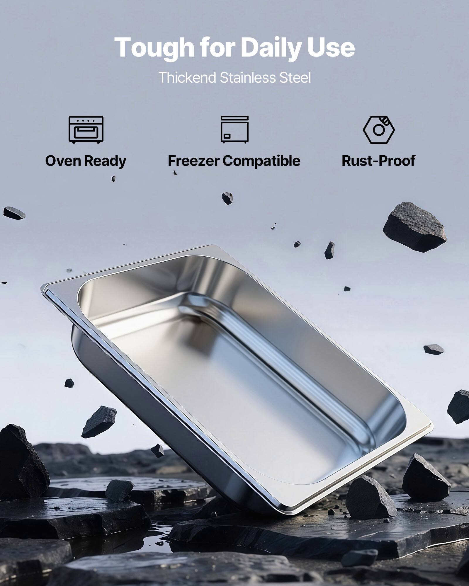 Tough for Daily Use  
Thickened Stainless Steel  

- Oven Ready  
- Freezer Compatible  
- Rust-Proof