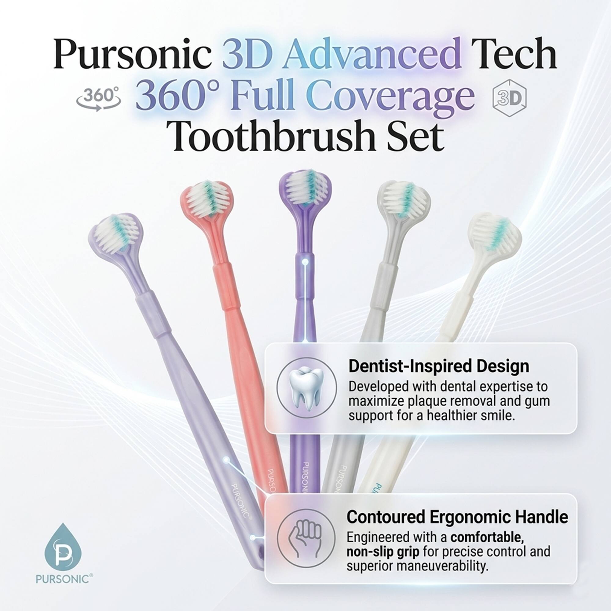 Pursonic 3D Advanced Tech 360° Full Coverage 3D Toothbrush Set

Dentist-Inspired Design
Developed with dental expertise to maximize plaque removal and gum support for a healthier smile.

Contoured Ergonomic Handle
Engineered with a comfortable, non-slip grip for precise control and superior maneuverability.