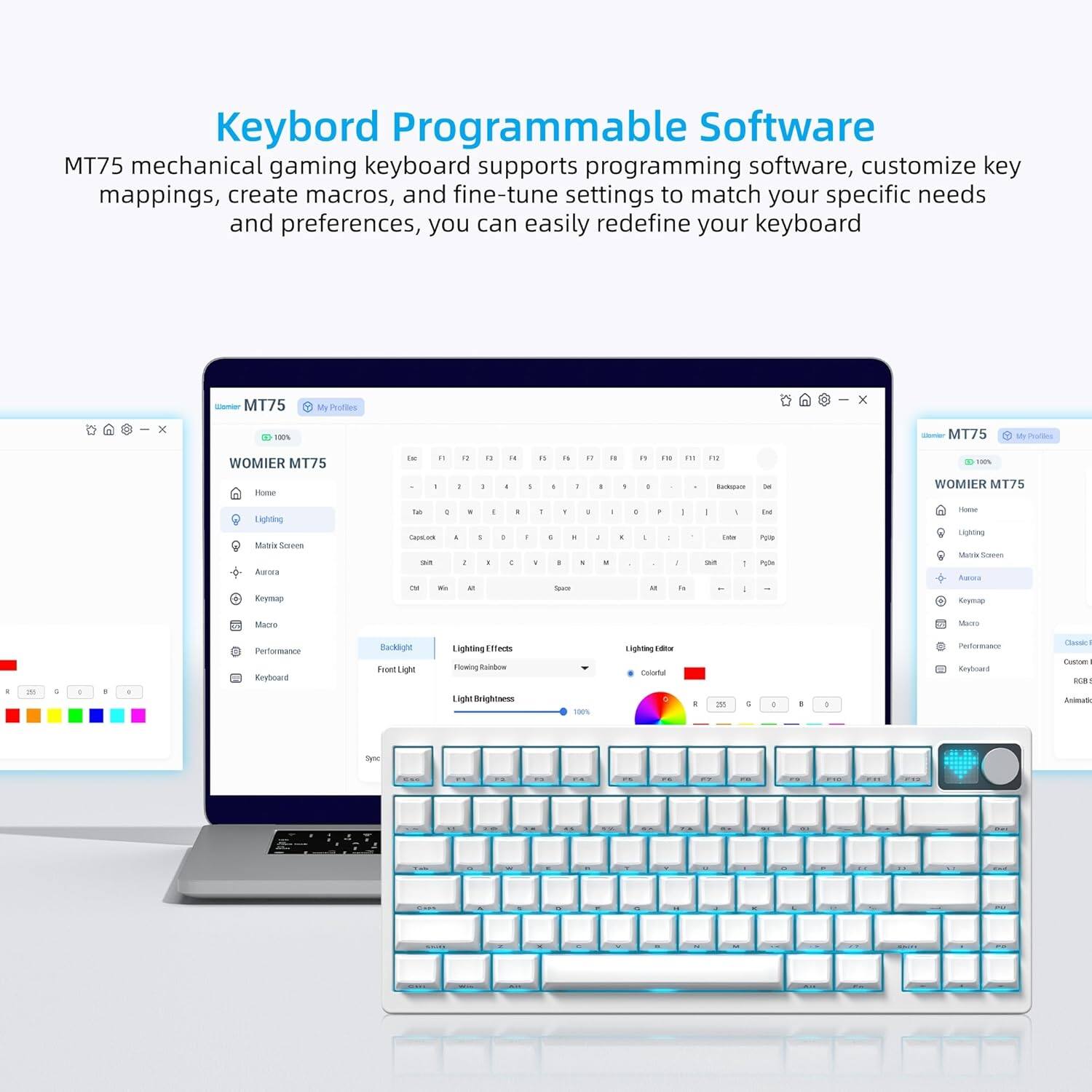 Keyboard Programmable Software

MT75 mechanical gaming keyboard supports programming software, customize key mappings, create macros, and fine-tune settings to match your specific needs and preferences, you can easily redefine your keyboard.

- MT75
- My Profiles
- WOMIER MT75
- Lighting
- Backlight
- Front Light
- Light Brightness
- Lighting Effects
- Flowing Rainbow
- Lighting Editor
- Colorful
- RGB
- Custom
- Aurora
- Keymap
- Macro
- Performance
- Keyboard
- Sync