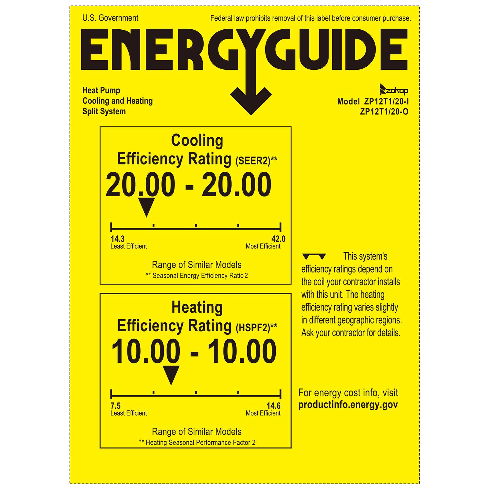 U.S. Government  
Federal law prohibits removal of this label before consumer purchase.

**ENERGYGUIDE**

Heat Pump  
Cooling and Heating  
Split System

Model ZP12T1/20-1  
ZP12T1/20-0

Cooling Efficiency Rating (SEER2)**  
20.00 - 20.00  
14.3 (Least Efficient) - 42.0 (Most Efficient)  
Range of Similar Models  
*Seasonal Energy Efficiency Ratio 2

Heating Efficiency Rating (HSPF2)**  
10.00 - 10.00  
7.5 (Least Efficient) - 14.6 (Most Efficient)  
Range of Similar Models  
*Heating Seasonal Performance Factor 2

This system's efficiency ratings depend on the coil your contractor installs with this unit. The heating efficiency rating varies slightly in different geographic regions. Ask your contractor for details.

For energy cost info, visit productinfo.energy.gov
