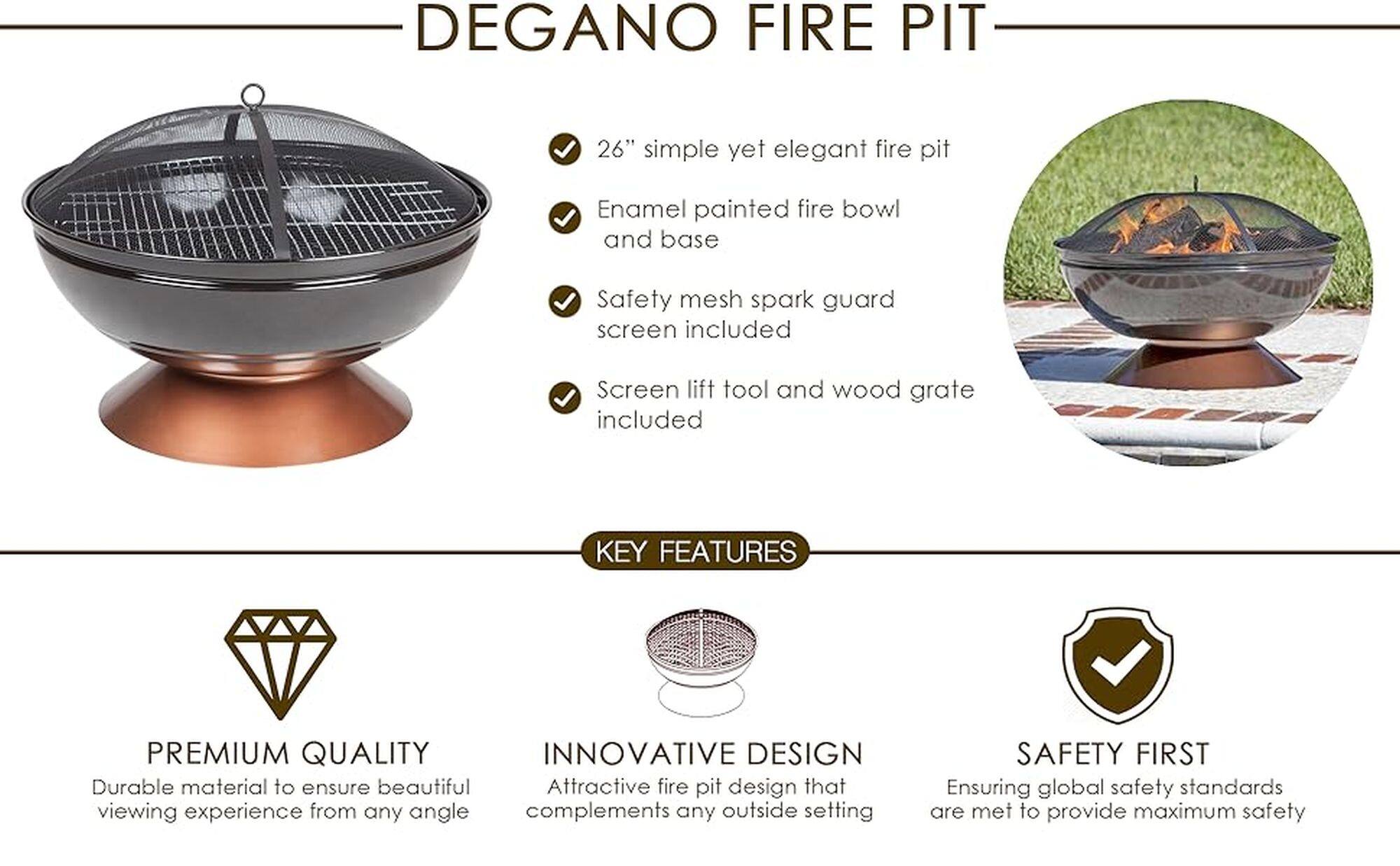 DEGANO FIRE PIT 26" simple yet elegant fire pit Enamel painted fire bowl and base Safety mesh spark guard screen included Screen lift tool and wood grate included KEY FEATURES PREMIUM QUALITY INNOVATIVE DESIGN Durable material to ensure beautiful Attractive fire pit design that viewing experience from any angle complements any outside setting SAFETY FIRST Ensuring global safety standards are met to provide maximum safety