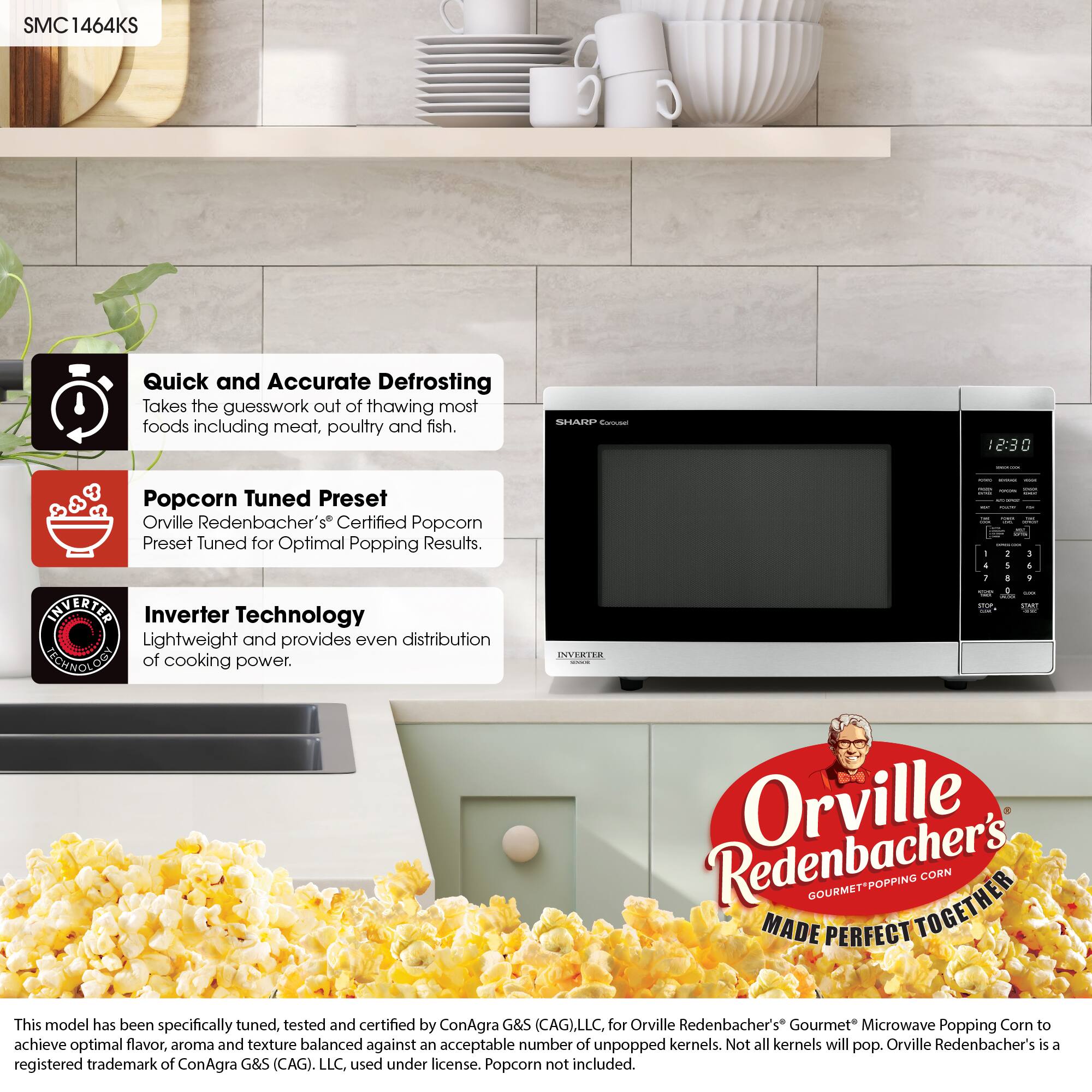 SMC1464KS

Quick and Accurate Defrosting: Takes the guesswork out of thawing most foods, including meat, poultry, and fish.

Popcorn Tuned Preset: Orville Redenbacher's Certified Popcorn Preset, tuned for optimal popping results.

Inverter Technology: Lightweight and provides even distribution of cooking power.

Orville Redenbacher's Gourmet-Popping Corn: This model has been specifically tuned, tested, and certified by ConAgra G&S (CAG), LLC, for Orville Redenbacher's Gourmet Microwave Popping Corn to achieve optimal flavor, aroma, and texture balanced against an acceptable number of unpopped kernels. Not all kernels will pop. Orville Redenbacher's is a registered trademark of ConAgra G&S (CAG), LLC, used under license. Popcorn not included.