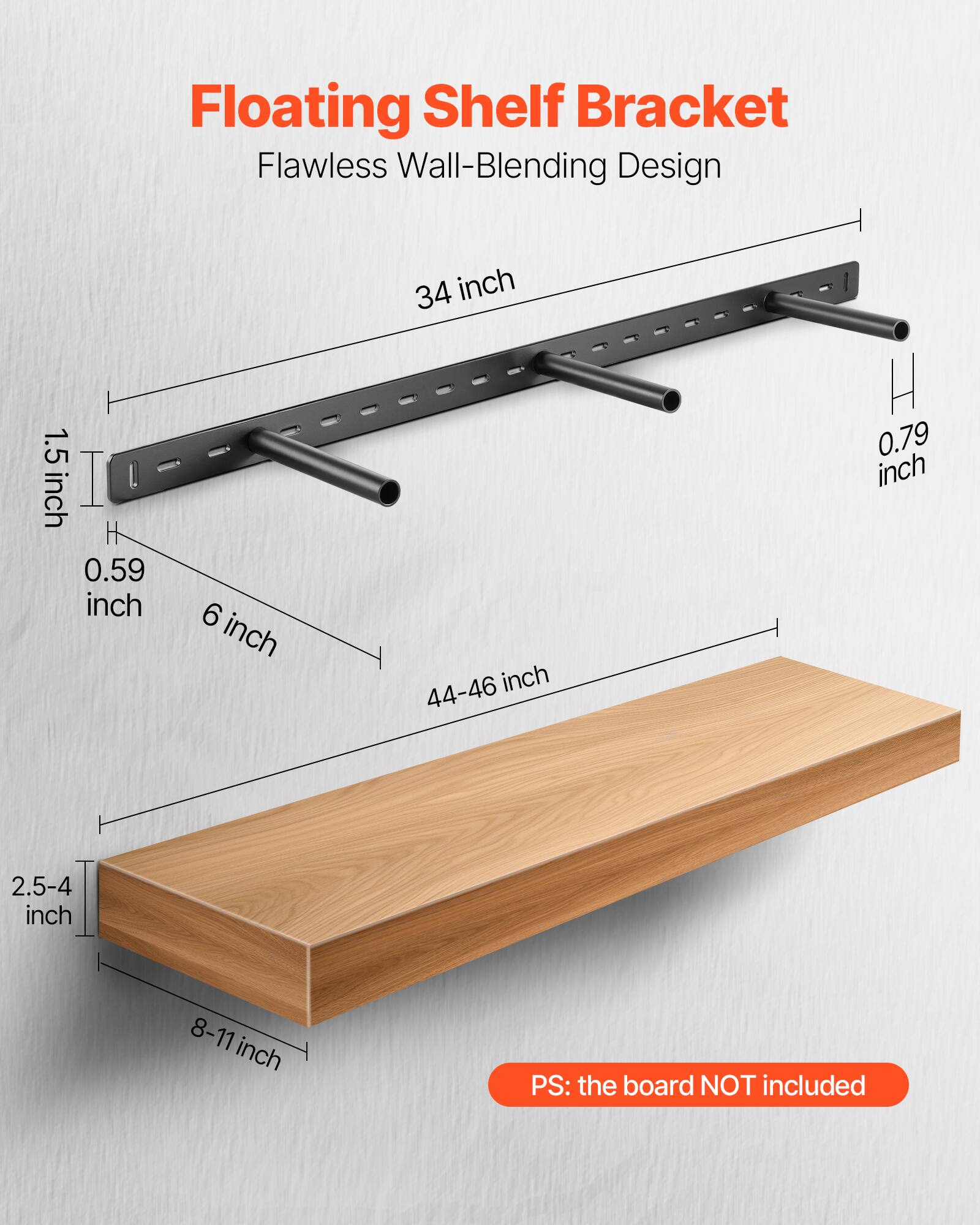 Floating Shelf Bracket
Flawless Wall-Blending Design
1.5 inch
0.59 inch
6 inch
34 inch
44-46 inch
H 0.79 inch
2.5-4 inch
8-11 inch
PS: the board NOT included