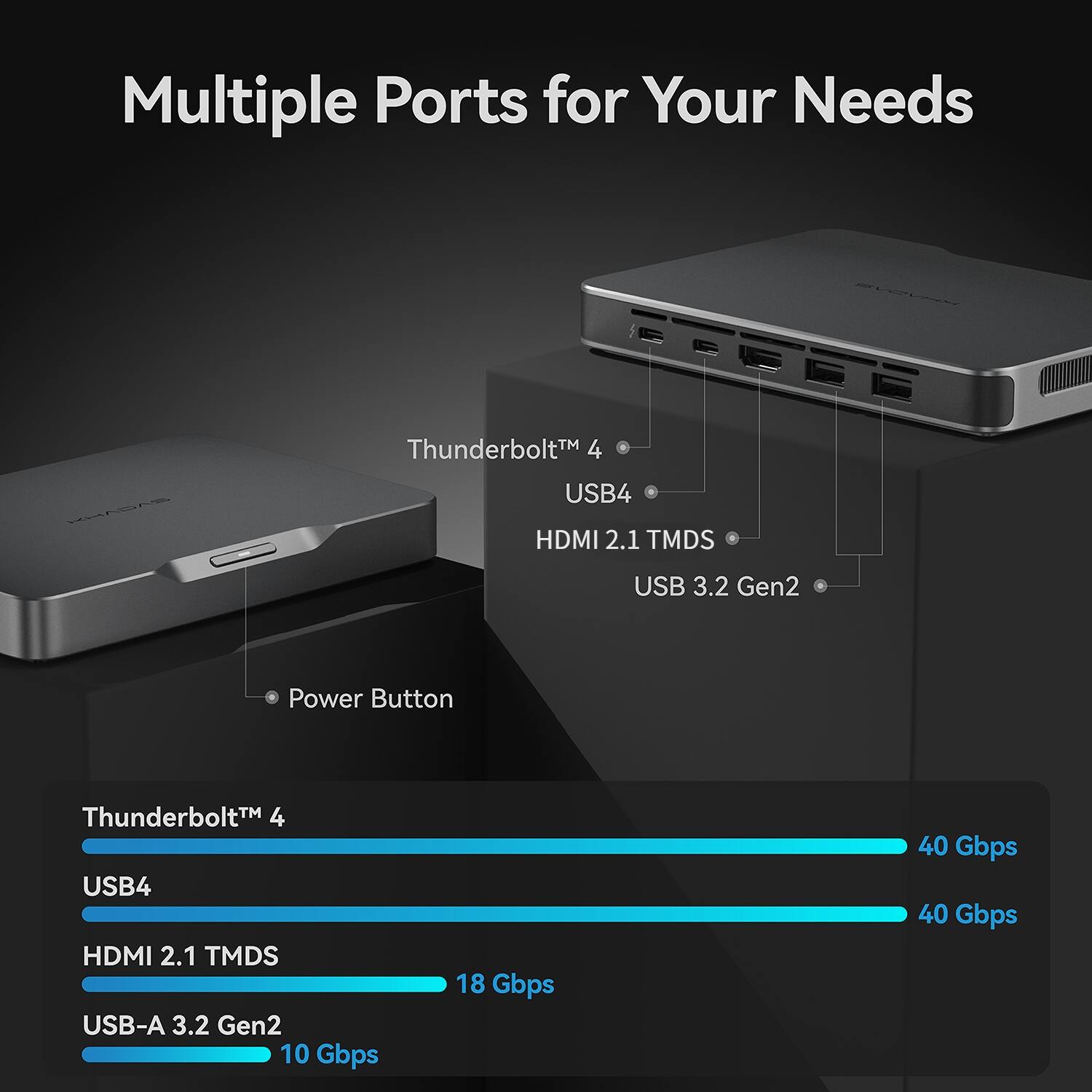Multiple Ports for Your Needs

KHADAS

Thunderbolt™ 4 USB4 HDMI 2.1 TMDS
USB 3.2 Gen2
Power Button

Thunderbolt 4 USB4 HDMI 2.1 TMDS USB-A 3.2 Gen2 10 Gbps
18 Gbps
40 Gbps 40 Gbps
