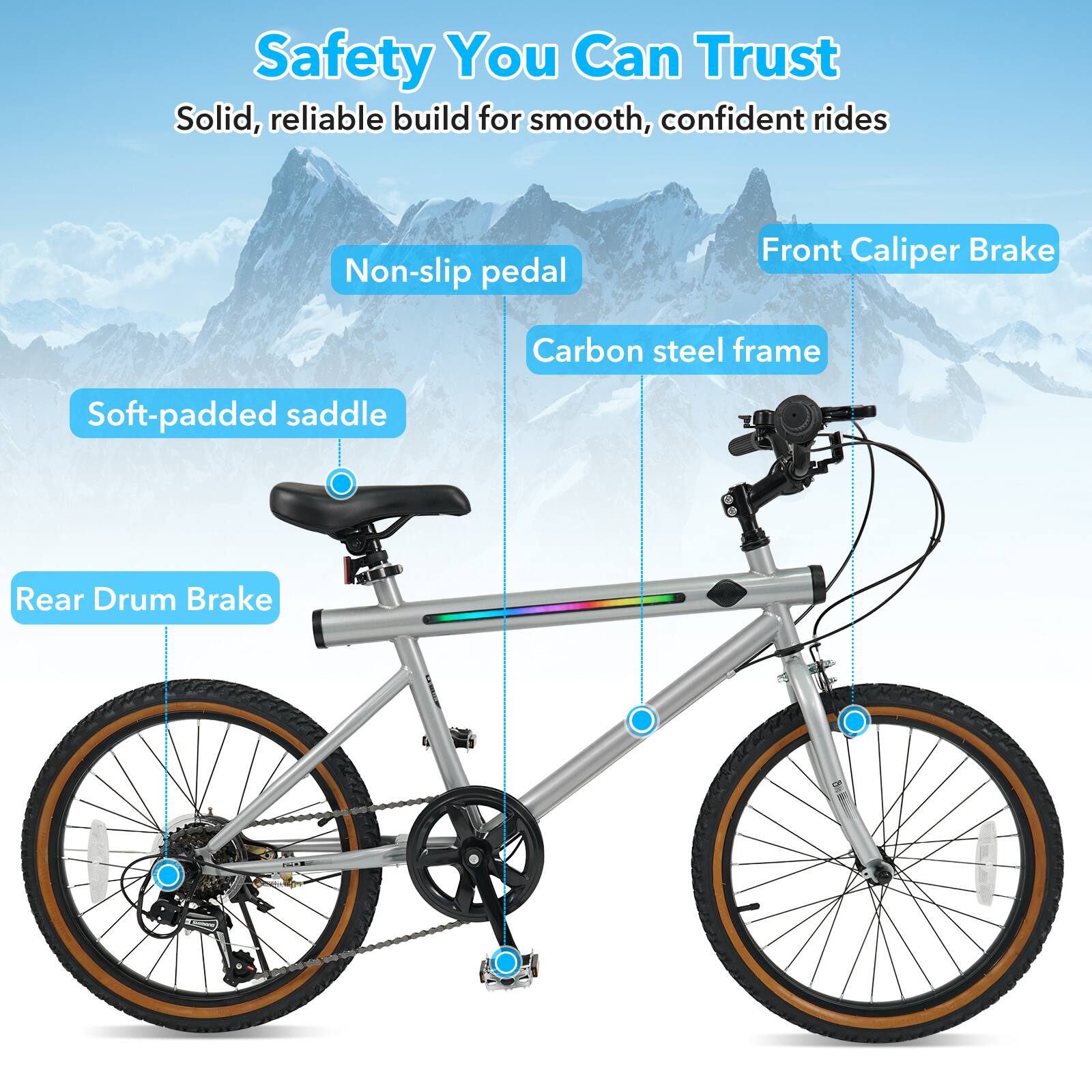 Safety You Can Trust  
Solid, reliable build for smooth, confident rides  
Non-slip pedal  
Front Caliper Brake  
Carbon steel frame  
Soft-padded saddle  
Rear Drum Brake