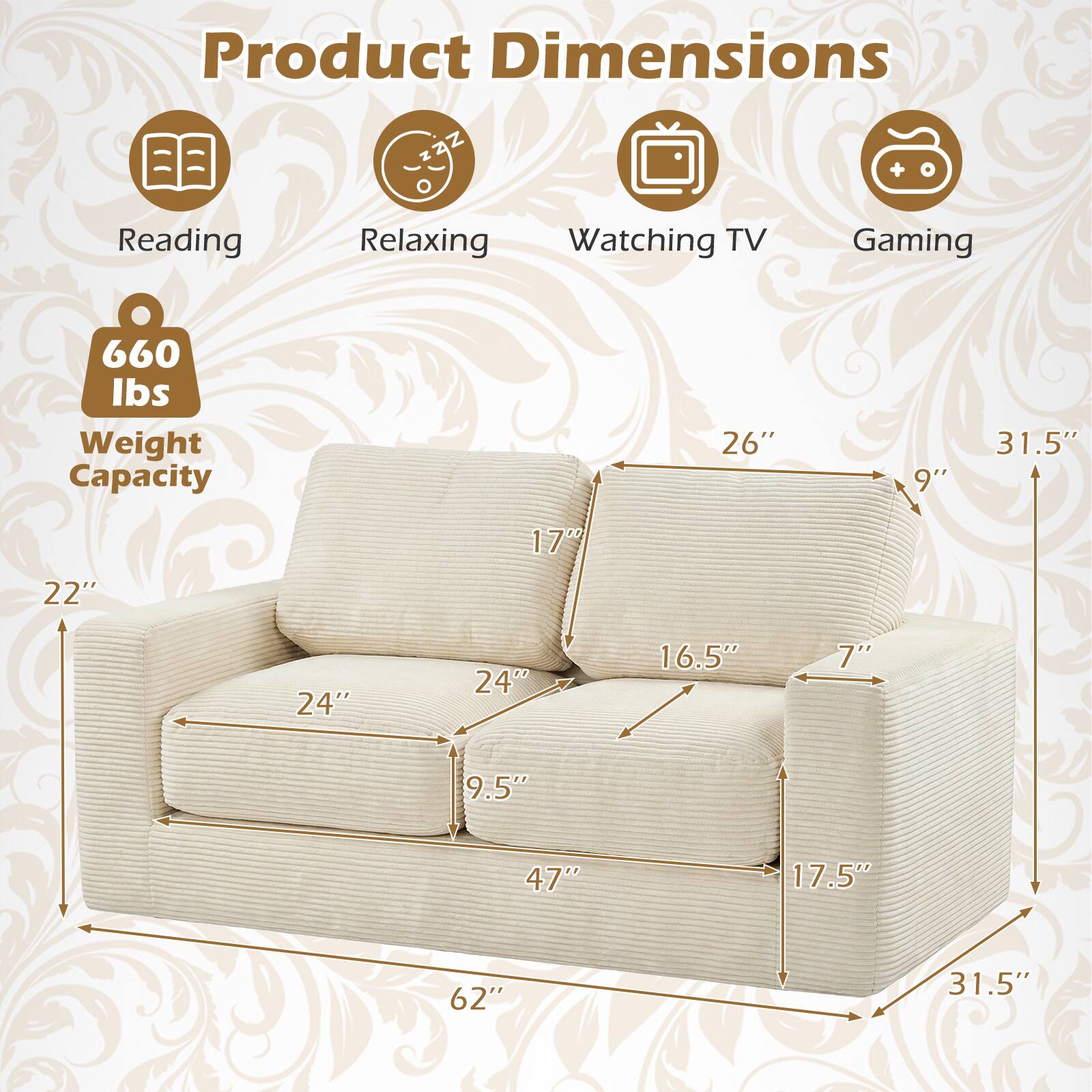 Product Dimensions  
Reading: 26"  
Relaxing: 9"  
Watching TV: 31.5"  
Gaming: 22"  
Weight Capacity: 660 lbs  
Dimensions: 24" x 24" x 16.5" x 7" x 9.5" x 47" x 17.5" x 62" x 31.5"