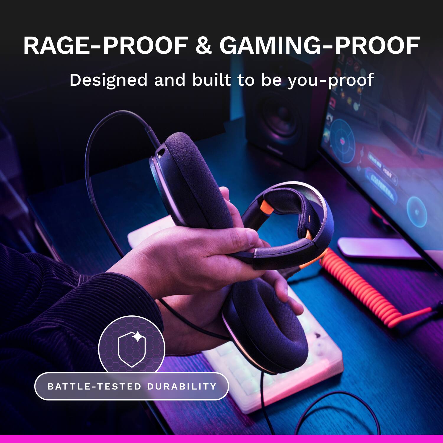RAGE-PROOF & GAMING-PROOF  
Designed and built to be you-proof  

BATTLE-TESTED DURABILITY